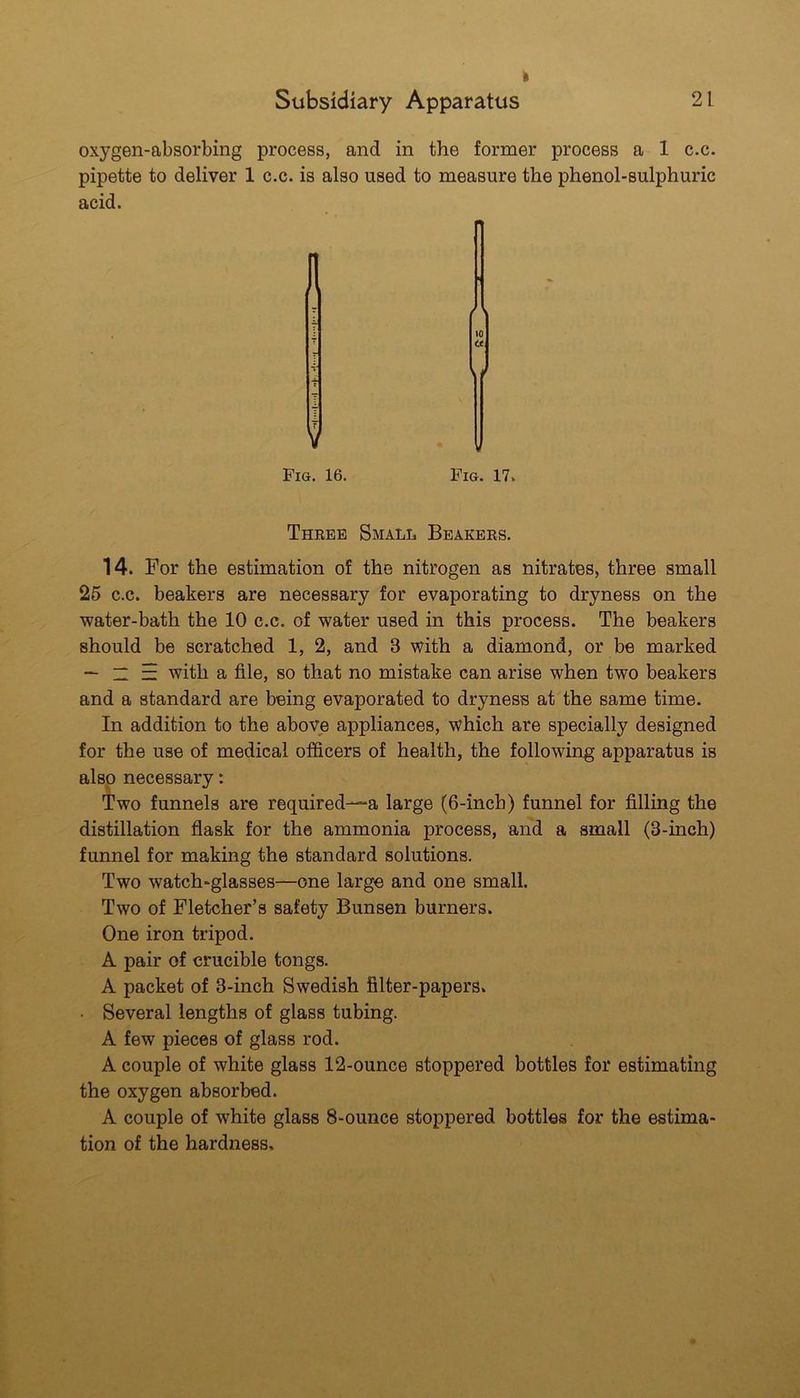 Subsidiary Apparatus 21 oxygen-absorbing process, and in the former process a 1 c.c. pipette to deliver 1 c.c. is also used to measure the phenol-sulphuric to it Fig. 17. Three Small Beakers. 14. For the estimation of the nitrogen as nitrates, three small 26 c.c. beakers are necessary for evaporating to dryness on the water-bath the 10 c.c. of water used in this process. The beakers should be scratched 1, 2, and 3 with a diamond, or be marked — “ E with a file, so that no mistake can arise when two beakers and a standard are being evaporated to dryness at the same time. In addition to the above appliances, which are specially designed for the use of medical officers of health, the following apparatus is also necessary: Two funnels are required—a large (6-inch) funnel for filling the distillation flask for the ammonia process, and a small (3-inch) funnel for making the standard solutions. Two watch-glasses—one large and one small. Two of Fletcher’s safety Bunsen burners. One iron tripod. A pair of crucible tongs. A packet of 3-inch Swedish filter-papers. • Several lengths of glass tubing. A few pieces of glass rod. A couple of white glass 12-ounce stoppered bottles for estimating the oxygen absorbed. A couple of white glass 8-ounce stoppered bottles for the estima- tion of the hardness. V Fig. 16.