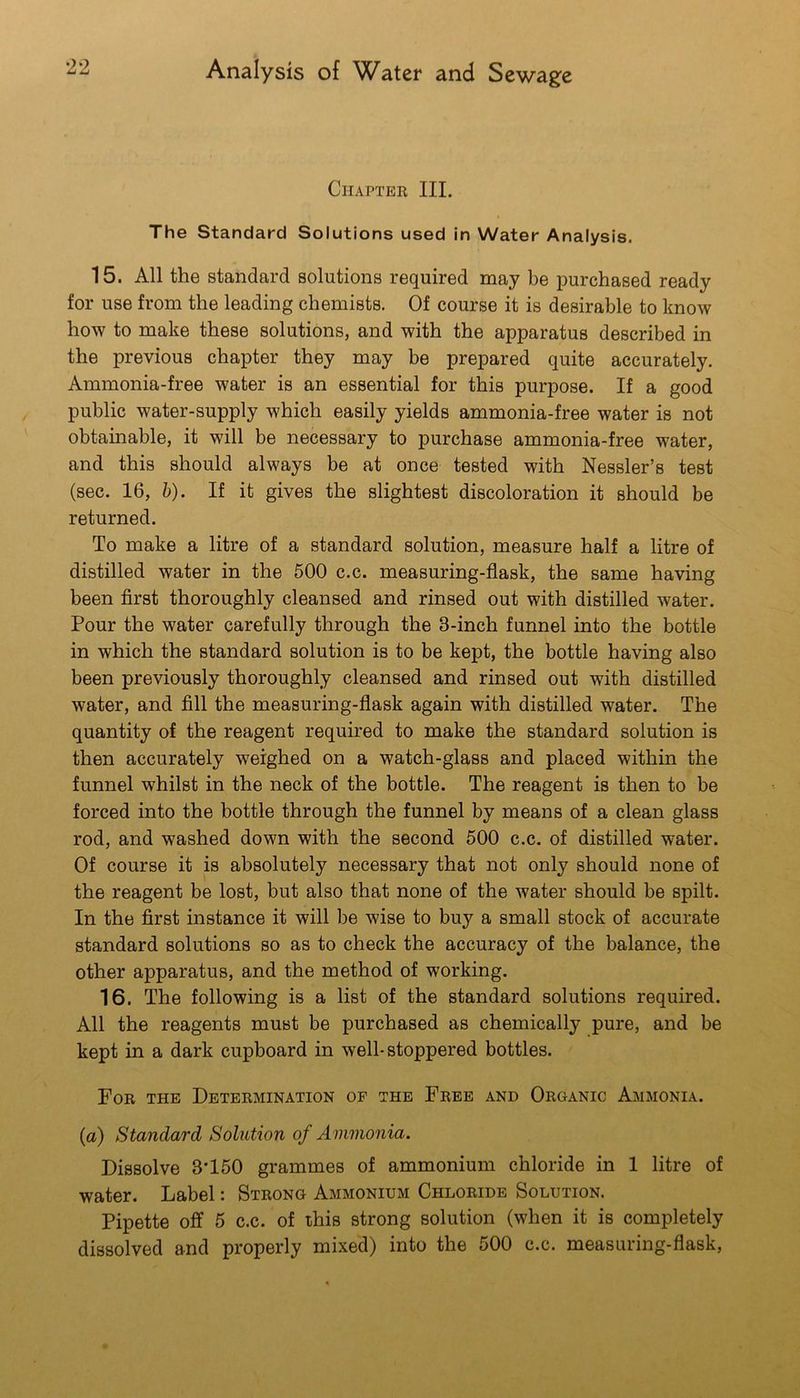 Chapter III. The Standard Solutions used in Water Analysis. 15. All the standard solutions required may be purchased ready for use from the leading chemists. Of course it is desirable to know how to make these solutions, and with the apparatus described in the previous chapter they may be prepared quite accurately. Ammonia-free water is an essential for this purpose. If a good public water-supply which easily yields ammonia-free water is not obtainable, it will be necessary to purchase ammonia-free water, and this should always be at once tested with Nessler’s test (sec. 16, b). If it gives the slightest discoloration it should be returned. To make a litre of a standard solution, measure half a litre of distilled water in the 500 c.c. measuring-flask, the same having been first thoroughly cleansed and rinsed out with distilled water. Pour the water carefully through the 3-inch funnel into the bottle in which the standard solution is to be kept, the bottle having also been previously thoroughly cleansed and rinsed out with distilled water, and fill the measuring-flask again with distilled water. The quantity of the reagent required to make the standard solution is then accurately weighed on a watch-glass and placed within the funnel whilst in the neck of the bottle. The reagent is then to be forced into the bottle through the funnel by means of a clean glass rod, and washed down with the second 500 c.c. of distilled water. Of course it is absolutely necessary that not only should none of the reagent be lost, but also that none of the water should be spilt. In the first instance it will be wise to buy a small stock of accurate standard solutions so as to check the accuracy of the balance, the other apparatus, and the method of working. 16. The following is a list of the standard solutions required. All the reagents must be purchased as chemically pure, and be kept in a dark cupboard in well-stoppered bottles. For the Determination of the Free and Organic Ammonia. {a) Standard Solution of Ammonia. Dissolve 3’150 grammes of ammonium chloride in 1 litre of water. Label: Strong Ammonium Chloride Solution. Pipette off 5 c.c. of ihis strong solution (when it is completely dissolved and properly mixed) into the 500 c.c. measuring-flask.