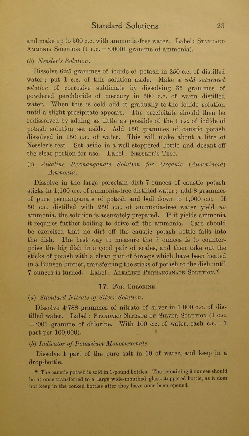 and make up to 500 c.c. with ammonia-free water. Label: Standard Ammonia Solution (1 c.c. = ’00001 gramme of ammonia). (b) Nessle7''s Solution. Dissolve 62’5 grammes of iodide of potash in 250 c.c. of distilled water; put 1 c.c. of this solution aside. Make a cold saturated solution of corrosive sublimate by dissolving 35 grammes of powdered perchloride of mercury in 600 c.c. of warm distilled water. When this is cold add it gradually to the iodide solution until a slight precipitate appears. The precipitate should then be redissolved by adding as little as possible of the 1 c.c. of iodide of potash solution set aside. Add 150 grammes of caustic potash dissolved in 150 c.c. of water. This will make about a litre of Nessler’s test. Set aside in a well-stoppered bottle and decant off the clear portion for use. Label: Nessler’s Test. (c) Alkaline Permanganate Solution for Organic (Albuminoid) Ammonia. Dissolve in the large porcelain dish 7 ounces of caustic potash sticks in 1,100 c.c. of ammonia-free distilled water; add 8 grammes of pure permanganate of potash and boil down to 1,000 c.c. If 50 c.c. distilled with 250 c.c. of ammonia-free water yield no ammonia, the solution is accurately prepared. If it yields ammonia it requires further boiling to drive off the ammonia. Care should be exercised that no dirt off the caustic potash bottle falls into the dish. The best way to measure the 7 ounces is to counter- poise the big dish in a good pair of scales, and then take out the sticks of potash with a clean pair of forceps which have been heated in a Bunsen burner, transferring the sticks of potash to the dish until 7 ounces is turned. Label: Alkaline Permanganate Solution.* 17. For Chlorine. (a) Standard Nitrate of Silver Solution. Dissolve 4’788 grammes of nitrato of silver in 1,000 c.c. of dis- tilled water. Label: Standard Nitrate of Silver Solution (1 c.c. = ’001 gramme of chlorine. With 100 c.c. of water, each c.c. = 1 part per 100,000). (b) Indicator of Potassium Monochromate. Dissolve 1 part of the pure salt in 10 of water, and keep in a drop-bottle. * The caustic potash is sold in 1-pound bottles. The remaining 9 ounces should be at once transferred to a large wide-mouthed glass-stoppered bottle, as it does not keep in the corked bottles after they have once been opened.