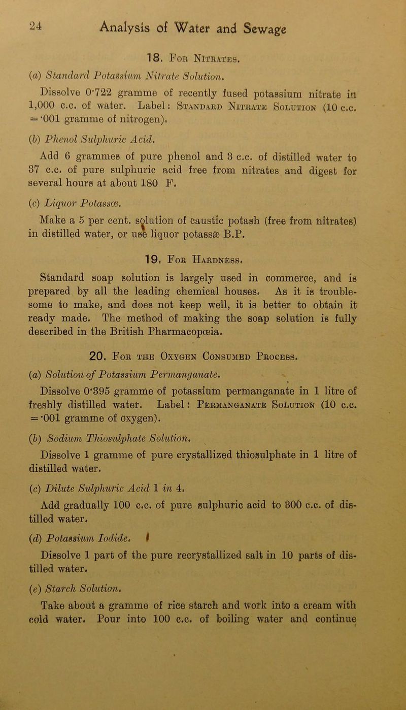 18. Fob Nitrates. (a) Standanl Potassium Nitrate Solution. Dissolve 0*722 gramme of recently fused potassium nitrate in 1,000 c.c. of water. Label; Standard Nitrate Solution (10 c.c. = *001 gramme of nitrogen). {h) Phenol Sulphuric Acid. Add 6 grammes of pure phenol and 8 c.c. of distilled water to 37 c.c. of pure sulphuric acid free from nitrates and digest for several hours at about 180 F. (c) Liquor Potassoi. Make a 5 per cent, solution of caustic potash (free from nitrates) in distilled water, or use liquor potass® B.P. 19. For Hardness. Standard soap solution is largely used in commerce, and is prepared by all the leading chemical houses. As it is trouble- some to make, and does not keep well, it is better to obtain it ready made. The method of making the soap solution is fully described in the British Pharmacopoeia. 20. For the Oxygen Consumed Process. (a) Solution of Potassium Permanganate. » Dissolve 0‘895 gramme of potassium permanganate in 1 litre of freshly distilled water. Label i Permanganate Solution (10 c.c. = *001 gramme of oxygen). (h) Sodium Thiosulphate Solution. Dissolve 1 gramme of pure crystallized thiosulphate in 1 litre of distilled water. (c) Dilute Sulphuric Acid 1 in 4. Add gradually 100 c.c. of pure sulphuric acid to 300 c.c. of dis- tilled water. (d) Potassium Iodide. f Dissolve 1 part of the pure recrystallized salt in 10 parts of dis- tilled water. (e) Starch Solution, Take about a gramme of rice starch and Work into a cream with cold water. Pour into 100 c.c. of boiling water and continue
