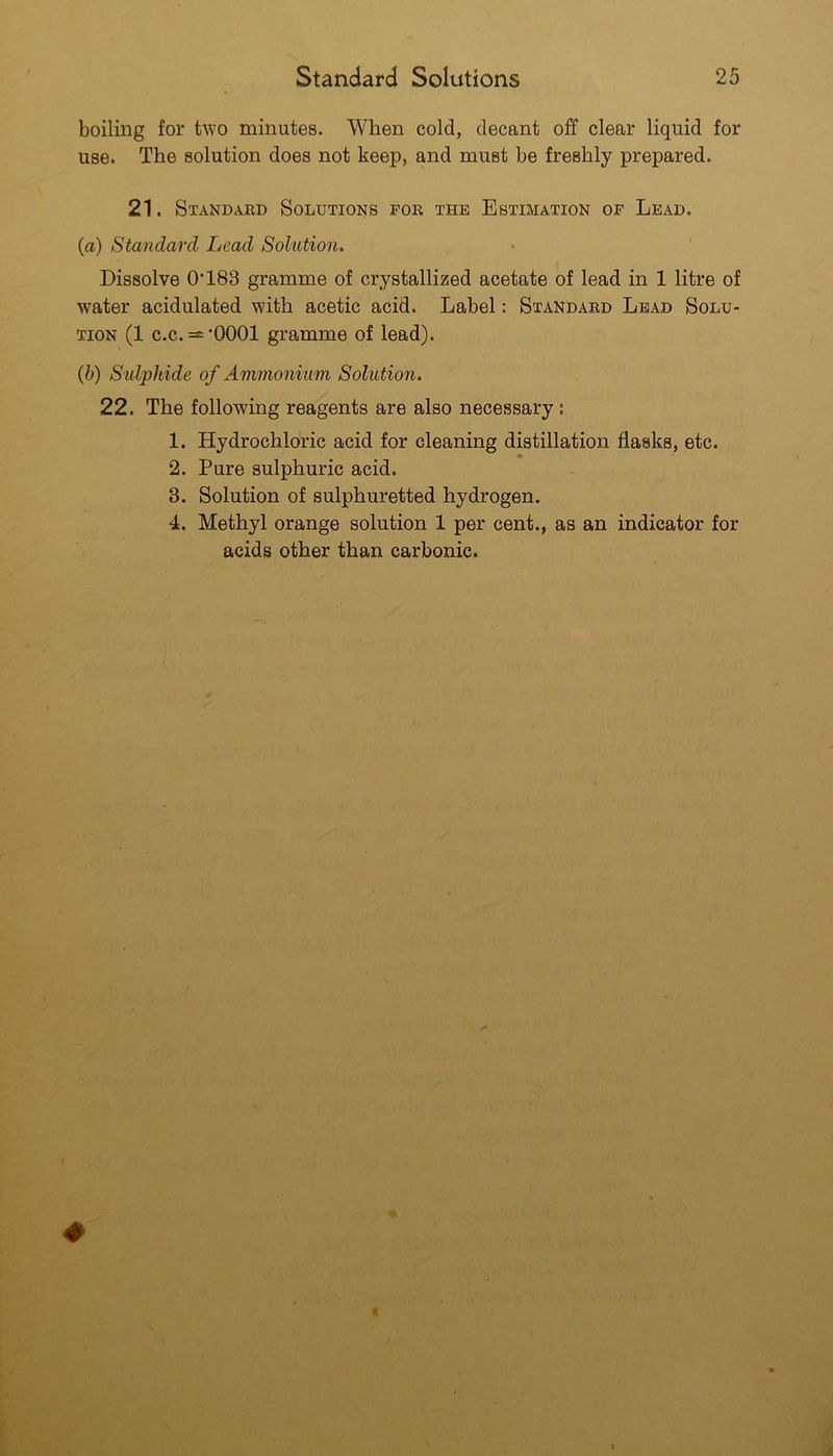 boiling for two minutes. When cold, decant off clear liquid for use. The solution does not keep, and must be freshly prepared. 21. Standard Solutions for the Estimation of Lead. (a) Standard Lead Solution. Dissolve 0’183 gramme of crystallized acetate of lead in 1 litre of water acidulated with acetic acid. Label: Standard Lead Solu- tion (1 c.c. — 'OOOl gramme of lead). (h) S'ldphide of Ammonium Solution. 22. The following reagents are also necessary: 1. Hydrochloric acid for cleaning distillation flasks, etc. 2. Pure sulphuric acid. 3. Solution of sulphuretted hydrogen. 4. Methyl orange solution 1 per cent., as an indicator for acids other than carbonic.