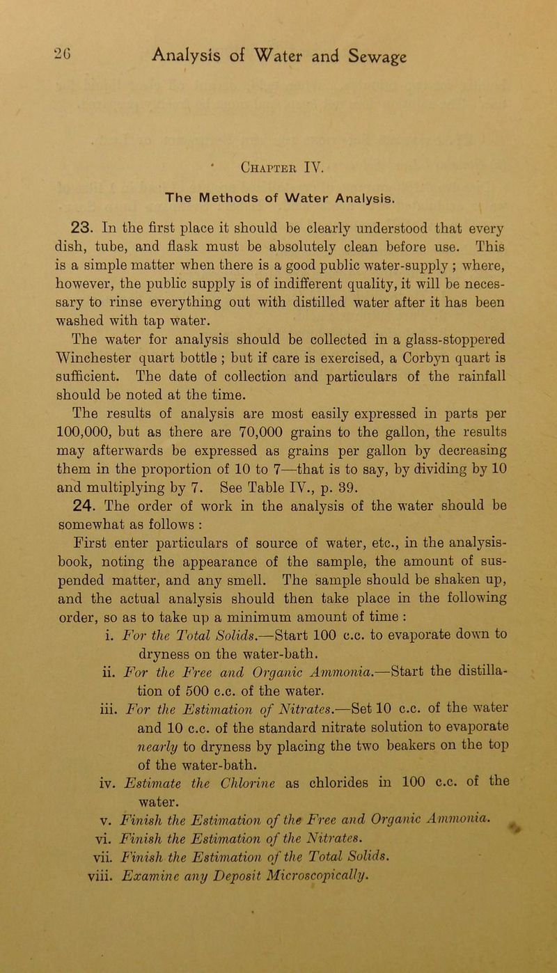 I * Chapter IV. The Methods of Water Analysis. 23. In the first place it should be clearly understood that every dish, tube, and flask must be absolutely clean before use. This is a simple matter when there is a good public water-supply ; where, however, the public supply is of indifferent quality, it will be neces- sary to rinse everything out with distilled water after it has been washed with tap water. The water for analysis should be collected in a glass-stoppered Winchester quart bottle ; but if care is exercised, a Corbyn quart is sufficient. The date of collection and particulars of the rainfall should be noted at the time. The results of analysis are most easily expressed in parts per 100,000, but as there are 70,000 grains to the gallon, the results may afterwards be expressed as grains per gallon by decreasing them in the proportion of 10 to 7—that is to say, by dividing by 10 and multiplying by 7. See Table IV., p. 39. 24. The order of work in the analysis of the water should be somewhat as follows: First enter particulars of source of water, etc., in the analysis- book, noting the appearance of the sample, the amount of sus- pended matter, and any smell. The sample should be shaken up, and the actual analysis should then take place in the following order, so as to take up a minimum amount of time : i. For the Total Solids.—Start 100 c.c. to evaporate down to dryness on the water-bath. ii. For the Free and Organic Ammonia.—Start the distilla- tion of 500 c.c. of the water. iii. For the Estimation of Nitrates.—Set 10 c.c. of the water and 10 c.c. of the standard nitrate solution to evaporate nearly to dryness by placing the two beakers on the top of the water-bath. iv. Estimate the Chlorine as chlorides in 100 c.c. of the water. V. Finish the Estimation of the Free and Organic Ammonia. ^ vi. Finish the Estimation of the Nitrates. vii. Finish the Estimation of the Total Solids. viii. Examine any Deposit Microscopically.
