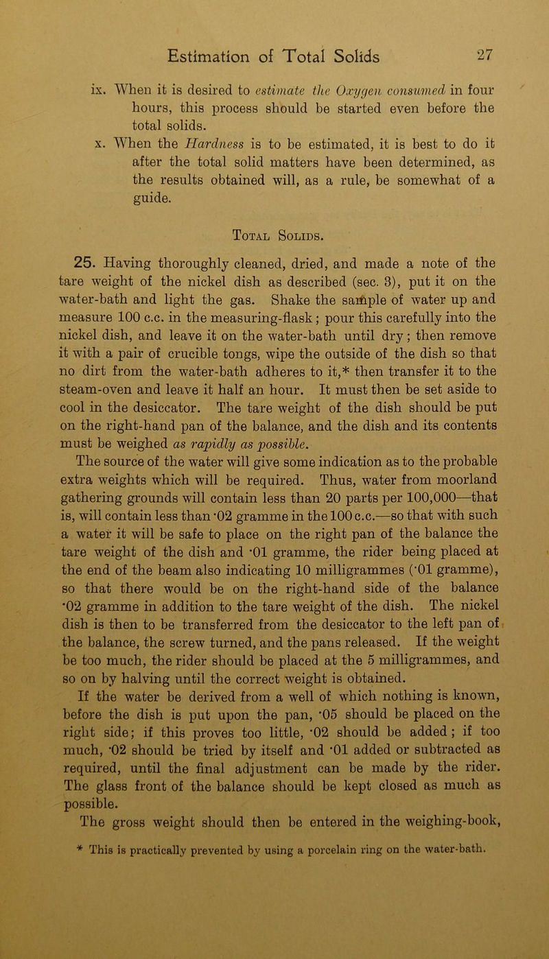 ix. When it is desired to estimate the Oxygen consumed in four hours, this process should be started even before the total solids. X. When the Hardness is to be estimated, it is best to do it after the total solid matters have been determined, as the results obtained will, as a rule, be somewhat of a guide. Total Solids. 25. Having thoroughly cleaned, dried, and made a note of the tare weight of the nickel dish as described (sec. 3), put it on the water-bath and light the gas. Shake the saiilple of water up and measure 100 c.c. in the measuring-flask; pour this carefully into the nickel dish, and leave it on the water-bath until dry; then remove it with a pair of crucible tongs, wipe the outside of the dish so that no dirt from the water-bath adheres to it,* then transfer it to the steam-oven and leave it half an hour. It must then be set aside to cool in the desiccator. The tare weight of the dish should be put on the right-hand pan of the balance, and the dish and its contents must be weighed as rapidly as possible. The source of the water will give some indication as to the probable extra weights which will be required. Thus, water from moorland gathering grounds will contain less than 20 parts per 100,000—that is, will contain less than *02 gramme in the 100 c.c.—so that with such a water it will be safe to place on the right pan of the balance the tare weight of the dish and *01 gramme, the rider being placed at the end of the beam also indicating 10 milligrammes (*01 gramme), so that there would be on the right-hand side of the balance *02 gramme in addition to the tare weight of the dish. The nickel dish is then to be transferred from the desiccator to the left pan ofi the balance, the screw turned, and the pans released. If the weight be too much, the rider should be placed at the 5 milligrammes, and so on by halving until the correct weight is obtained. If the water be derived from a well of which nothing is known, before the dish is put upon the pan, *05 should be placed on the right side; if this proves too little, *02 should be added; if too much, *02 should be tried by itself and *01 added or subtracted as required, until the final adjustment can be made by the rider. The glass front of the balance should be kept closed as much as possible. The gross weight should then be entered in the weighing-book, * This is practically prevented by using a porcelain ring on the water-bath.
