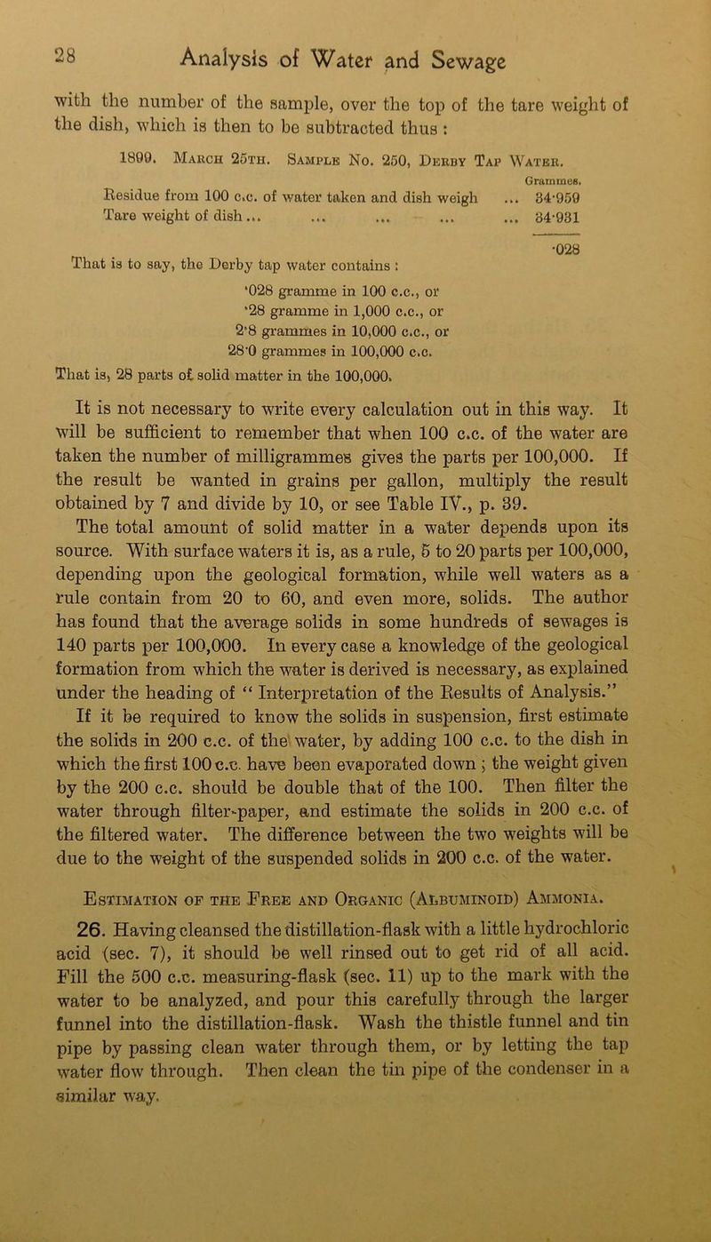 with the number of the samj)le, over the top of the tare weight of the dish, which is then to be subtracted thus: 1890. March 25th. Sample No. 250, Derby Tap Water. Grammes. Residue from 100 c.c. of water taken and dish weigh ... 34’959 Tare weight of dish ... ... ... ... ... 84-931 •028 That is to say, the Derby tap water contains : *028 gramme in 100 c.c., or *28 gramme in 1,000 c.c., or 2*8 grammes in 10,000 c.c., or 28-0 grammes in 100,000 c.c. That is, 28 parts o£ sohd matter in the 100,000. It is not necessary to write every calculation out in this way. It will be sufficient to remember that when 100 c.c. of the water are taken the number of milligrammes gives the parts per 100,000. If the result be wanted in grains per gallon, multiply the result obtained by 7 and divide by 10, or see Table lY., p. 39. The total amount of solid matter in a water depends upon its source. With surface waters it is, as a rule, 6 to 20 parts per 100,000, depending upon the geological formation, while well waters as a rule contain from 20 to 60, and even more, solids. The author has found that the average solids in some hundreds of sewages is 140 parts per 100,000. In every case a knowledge of the geological formation from which the water is derived is necessary, as explained under the heading of “ Interpretation of the Results of Analysis.” If it be required to know the solids in suspension, first estimate the solids in 200 c.c. of the- water, by adding 100 c.c. to the dish in which the first 100 c.c. have been evaporated down ; the weight given by the 200 c.c. should be double that of the 100. Then filter the water through filter-paper, and estimate the solids in 200 c.c. of the filtered water. The difference between the two weights will be due to the weight of the suspended solids in 200 c.c. of the water. Estimation of the Eree and Organic (Albuminoid) Ammonia. 26. Having cleansed the distillation-flask with a little hydrochloric acid (sec. 7), it should be well rinsed out to get rid of all acid. Fill the 500 c.c. measuring-flask (sec. 11) up to the mark with the water to be analyzed, and pour this carefully through the larger funnel into the distillation-flask. Wash the thistle funnel and tin pipe by passing clean water through them, or by letting the tap water flow through. Then clean the tin pipe of the condenser in a similar way.