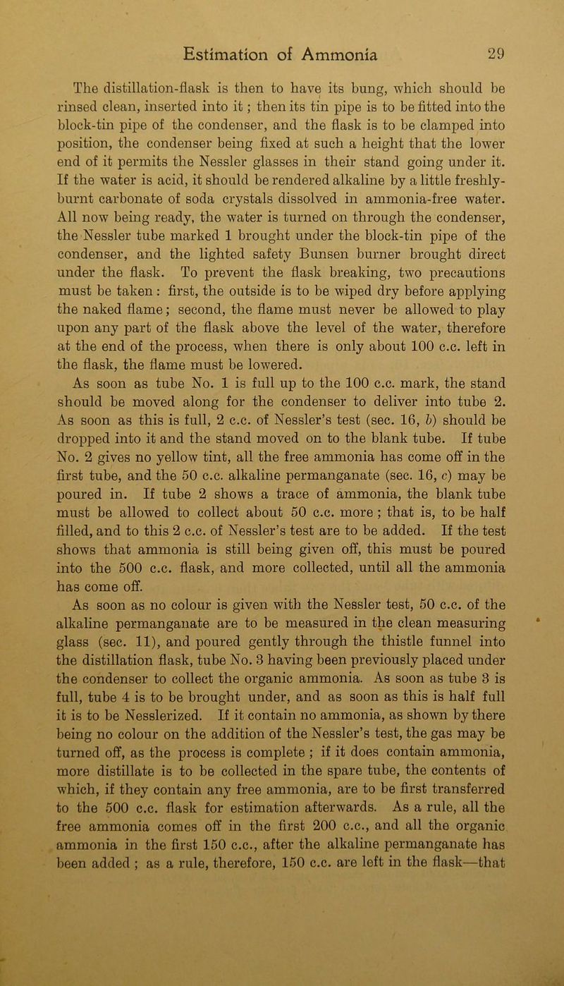 The distillation-flask is then to have its bung, which should be rinsed clean, inserted into it; then its tin pipe is to be fitted into the block-tin pipe of the condenser, and the flask is to be clamped into position, the condenser being fixed at such a height that the lower end of it permits the Nessler glasses in their stand going under it. If the water is acid, it should be rendered alkaline by a little freshly- burnt carbonate of soda crystals dissolved in ammonia-free water. All now being ready, the water is turned on through the condenser, the Nessler tube marked 1 brought under the block-tin pipe of the condenser, and the lighted safety Bunsen burner brought direct under the flask. To prevent the flask breaking, two precautions must be taken: first, the outside is to be wiped dry before applying the naked flame; second, the flame must never be allowed to play upon any part of the flask above the level of the water, therefore at the end of the process, when there is only about 100 c.c. left in the flask, the flame must be lowered. As soon as tube No. 1 is full up to the 100 c.c. mark, the stand should be moved along for the condenser to deliver into tube 2. As soon as this is full, 2 c.c. of Nessler’s test (sec. 16, b) should be dropped into it and the stand moved on to the blank tube. If tube No. 2 gives no yellow tint, all the free ammonia has come off in the first tube, and the 50 c.c. alkaline permanganate (sec. 16, c) may be poured in. If tube 2 shows a trace of ammonia, the blank tube must be allowed to collect about 50 c.c. more; that is, to be half filled, and to this 2 c.c. of Nessler’s test are to be added. If the test shows that ammonia is still being given off, this must be poured into the 500 c.c. flask, and more collected, until all the ammonia has come off. As soon as no colour is given with the Nessler test, 50 c.c. of the alkaline permanganate are to be measured in the clean measuring glass (sec. 11), and poured gently through the thistle funnel into the distillation flask, tube No. 3 having been previously placed under the condenser to collect the organic ammonia. As soon as tube 3 is full, tube 4 is to be brought under, and as soon as this is half full it is to be Nesslerized. If it contain no ammonia, as shown by there being no colour on the addition of the Nessler’s test, the gas may be turned off, as the process is complete ; if it does contain ammonia, more distillate is to be collected in the spare tube, the contents of which, if they contain any free ammonia, are to be first transferred to the 500 c.c. flask for estimation afterwards. As a rule, all the free ammonia comes off in the first 200 c.c., and all the organic ammonia in the first 150 c.c., after the alkaline permanganate has been added ; as a rule, therefore, 150 c.c. are left in the flask—that