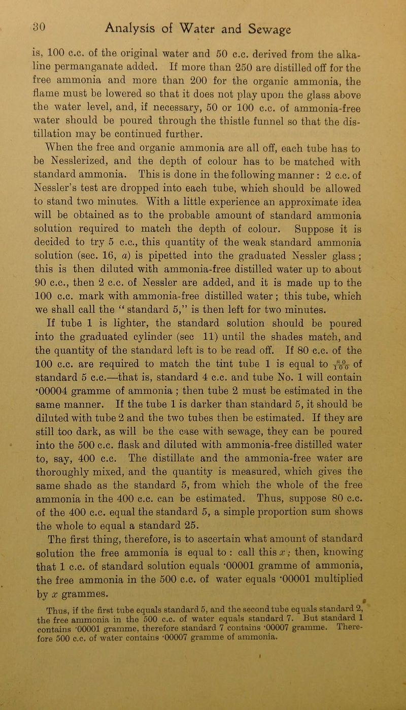is, 100 c.c. of the original water and 50 c.c. derived from the alka- line permanganate added. If more than 250 are distilled off for the free ammonia and more than 200 for the organic ammonia, the flame must be lowered so that it does not play upon the glass above the water level, and, if necessary, 50 or 100 c.c. of ammonia-free water should be poured through the thistle funnel so that the dis- tillation may be continued further. When the free and organic ammonia are all off, each tube has to be Nesslerized, and the depth of colour has to be matched with standard ammonia. This is done in the following manner: 2 c.c. of Nessler’s test are dropped into each tube, which should be allowed to stand two minutes. With a little experience an approximate idea will be obtained as to the probable amount of standard ammonia solution required to match the depth of colour. Suppose it is decided to try 5 c.c., this quantity of the weak standard ammonia solution (sec. 16, a) is pipetted into the graduated Nessler glass; this is then diluted with ammonia-free distilled water up to about 90 C.C., then 2 c.c. of Nessler are added, and it is made up to the 100 c.c. mark with ammonia-free distilled water; this tube, which we shall call the “ standard 5,” is then left for two minutes. If tube 1 is lighter, the standard solution should be poured into the graduated cylinder (sec 11) until the shades match, and the quantity of the standard left is to be read off. If 80 c.c. of the 100 c.c. are required to match the tint tube 1 is equal to of standard 5 c.c.—that is, standard 4 c.c. and tube No. 1 will contain •00004 gramme of ammonia ; then tube 2 must be estimated in the same manner. If the tube 1 is darker than standard 5, it should be diluted with tube 2 and the two tubes then be estimated. If they are still too dark, as will be the case with sewage, they can be poured into the 500 c.c. flask and diluted with ammonia-free distilled water to, say, 400 c.c. The distillate and the ammonia-free water are thoroughly mixed, and the quantity is measured, which gives the same shade as the standard 5, from which the whole of the free ammonia in the 400 c.c. can be estimated. Thus, suppose 80 c.c. of the 400 c.c. equal the standard 5, a simple proportion sum shows the whole to equal a standard 25. The first thing, therefore, is to ascertain what amount of standard solution the free ammonia is equal to : call this x; then, knowing that 1 c.c. of standard solution equals ‘00001 gramme of ammonia, the free ammonia in the 500 c.c. of water equals *00001 multiplied by X grammes. Thus, if the first tube equals standard 5, and the second tube equals standard 2, the free ammonia in the 500 c.c. of water equals standard 7. But standard 1 contains '00001 gramme, therefore standard 7 contains -00007 gramme. There- fore 500 c.c. of water contains -00007 gramme of ammonia.