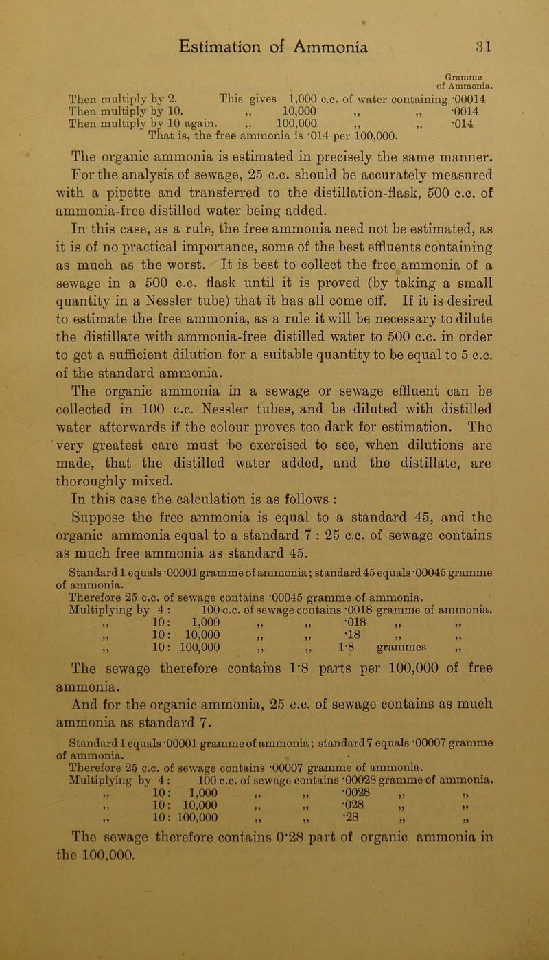 Gramme of Ammonia, Then multiply by 2. This gives 1,000 c.c, of water containing '00014 Then multiply by 10. ,, 10,000 ,, ,, -0014 Then multiply by 10 again. ,, 100,000 ,, ,, '014 That is, the free ammonia is '014 per 100,000. The organic ammonia is estimated in precisely the same manner. For the analysis of sewage, 25 c.c. should be accurately measured with a pipette and transferred to the distillation-flask, 500 c.c. of ammonia-free distilled water being added. In this case, as a rule, the free ammonia need not be estimated, as it is of no practical importance, some of the best effluents containing as much as the worst. It is best to collect the free ammonia of a sewage in a 500 c.c. flask until it is proved (by taking a small quantity in a Nessler tube) that it has all come off. If it is desired to estimate the free ammonia, as a rule it will be necessary to dilute the distillate with ammonia-free distilled water to 500 c.c. in order to get a sufficient dilution for a suitable quantity to be equal to 5 c.c. of the standard ammonia. The organic ammonia in a sewage or sewage effluent can be collected in 100 c.c. Nessler tubes, and be diluted with distilled water afterwards if the colour proves too dark for estimation. The very greatest care must be exercised to see, when dilutions are made, that the distilled water added, and the distillate, are thoroughly mixed. In this case the calculation is as follows : Suppose the free ammonia is equal to a standard 45, and the organic ammonia equal to a standard 7 : 25 c.c. of sewage contains as much free ammonia as standard 45. Standard 1 equals '00001 gramme of ammonia; standard 45 equals '00045 gramme of ammonia. Therefore 25 c.c, of sewage contains '00045 gramme of ammonia. Multiplying by 4 : 100 c.c. of sewage contains '0018 gramme of ammonia. „ 10: 1,000 „ „ '018 „ 10: 10,000 „ „ -18 ,, 10: 100,000 ,, ,, 1'8 grammes ,, The sewage therefore contains 1’8 parts per 100,000 of free ammonia. And for the organic ammonia, 25 c.c. of sewage contains as much ammonia as standard 7. Standard 1 equals'00001 gramme of ammonia; standard? equals '00007 gramme of ammonia. Therefore 25 c.c. of sewage contains '00007 gramme of ammonia. Multiplying by 4 : 100 c.c. of sewage contains '00028 gramme of ammonia. „ 10: 1,000 „ „ -0028 „ 10: 10,000 „ „ '028 „ „ 10: 100,000 „ „ '28 The sewage therefore contains 0*28 part of organic ammonia in the 100,000.