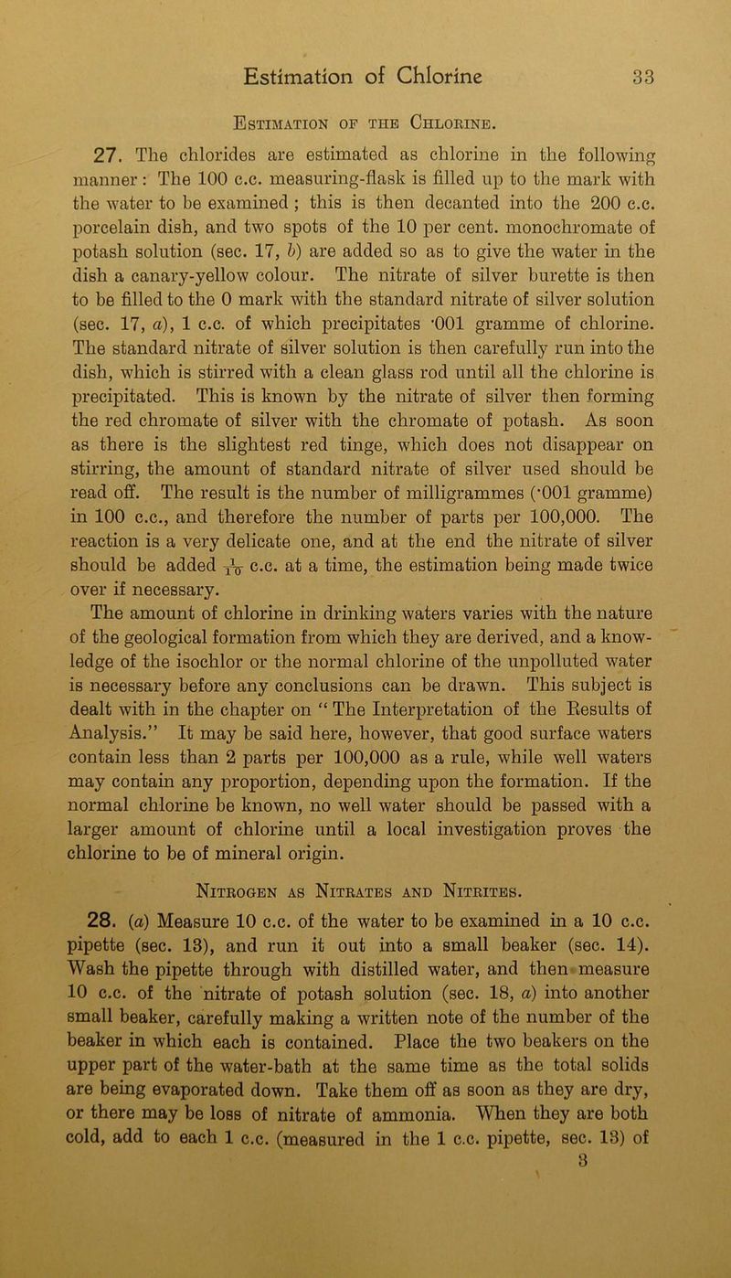 Estimation of the Chlorine. 27. The chlorides are estimated as chlorine in the following manner: The 100 c.c. measuring-flask is filled up to the mark with the water to be examined ; this is then decanted into the 200 c.c. porcelain dish, and two spots of the 10 per cent, monochromate of potash solution (sec. 17, h) are added so as to give the water in the dish a canary-yellow colour. The nitrate of silver burette is then to be filled to the 0 mark with the standard nitrate of silver solution (sec. 17, a), 1 c.c. of which precipitates ‘001 gramme of chlorine. The standard nitrate of silver solution is then carefully run into the dish, which is stirred with a clean glass rod until all the chlorine is precipitated. This is known by the nitrate of silver then forming the red chromate of silver with the chromate of potash. As soon as there is the slightest red tinge, which does not disappear on stirring, the amount of standard nitrate of silver used should be read off. The result is the number of milligrammes (’001 gramme) in 100 C.C., and therefore the number of parts per 100,000. The reaction is a very delicate one, and at the end the nitrate of silver should be added c.c. at a time, the estimation being made twice over if necessary. The amount of chlorine in drinking waters varies with the nature of the geological formation from which they are derived, and a know- ledge of the isochlor or the normal chlorine of the unpolluted water is necessary before any conclusions can be drawn. This subject is dealt with in the chapter on “ The Interpretation of the Eesults of Analysis.” It may be said here, however, that good surface waters contain less than 2 parts per 100,000 as a rule, while well waters may contain any proportion, depending upon the formation. If the normal chlorine be known, no well water should be passed with a larger amount of chlorine until a local investigation proves the chlorine to be of mineral origin. Nitrogen as Nitrates and Nitrites. 28. (a) Measure 10 c.c. of the water to be examined in a 10 c.c. pipette (sec. 13), and run it out into a small beaker (sec. 14). Wash the pipette through with distilled water, and then measure 10 c.c. of the nitrate of potash solution (sec. 18, a) into another small beaker, carefully making a written note of the number of the beaker in which each is contained. Place the two beakers on the upper part of the water-bath at the same time as the total solids are being evaporated down. Take them off as soon as they are dry, or there may be loss of nitrate of ammonia. When they are both cold, add to each 1 c.c. (measured in the 1 c.c. pipette, sec. 13) of 8