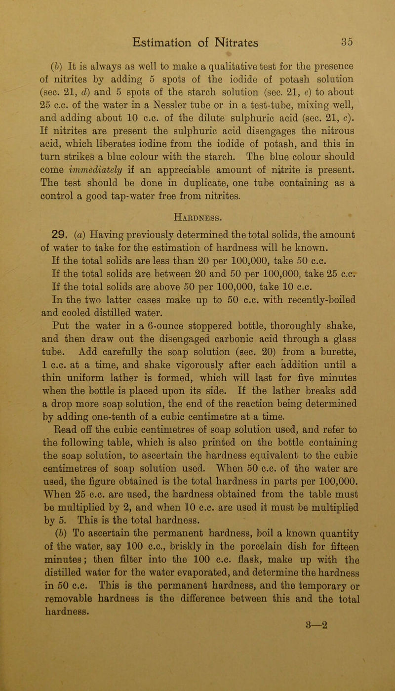 (h) It is always as well to make a qualitative test for the presence of nitrites by adding 5 spots of the iodide of potash solution (sec. 21, d) and 5 spots of the starch solution (sec. 21, e) to about 25 c.c. of the water in a Nessler tube or in a test-tube, mixing well, and adding about 10 c.c. of the dilute sulphuric acid (sec. 21, c). If nitrites are present the sulphuric acid disengages the nitrous acid, which liberates iodine from the iodide of potash, and this in turn strikes a blue colour with the starch. The blue colour should come immediately if an appreciable amount of nitrite is present. The test should be done in duplicate, one tube containing as a control a good tap-water free from nitrites. Hardness. 29. {a) Having previously determined the total solids, the amount of water to take for the estimation of hardness will be known. If the total solids are less than 20 per 100,000, take 50 c.c. If the total solids are between 20 and 50 per 100,000, take 25 c.c. If the total solids are above 50 per 100,000, take 10 c.c. In the two latter cases make up to 50 c.c. with recently-boiled and cooled distilled water. Put the water in a 6-ounce stoppered bottle, thoroughly shake, and then draw out the disengaged carbonic acid through a glass tube. Add carefully the soap solution (sec. 20) from a burette, 1 c.c. at a time, and shake vigorously after each addition until a thin uniform lather is formed, which will last for five minutes when the bottle is placed upon its side. If the lather breaks add a drop more soap solution, the end of the reaction being determined by adding one-tenth of a cubic centimetre at a time. Bead off the cubic centimetres of soap solution used, and refer to the following table, which is also printed on the bottle containing the soap solution, to ascertain the hardness equivalent to the cubic centimetres of soap solution used. When 50 c.c. of the water are used, the figure obtained is the total hardness in parts per 100,000. When 25 c.c. are used, the hardness obtained from the table must be multiplied by 2, and when 10 c.c. are used it must be multiplied by 5. This is the total hardness. (5) To ascertain the permanent hardness, boil a known quantity of the water, say 100 c.c., briskly in the porcelain dish for fifteen minutes; then filter into the 100 c.c. flask, make up with the distilled water for the water evaporated, and determine the hardness in 50 c.c. This is the permanent hardness, and the temporary or removable hardness is the difference between this and the total hardness. 3—2