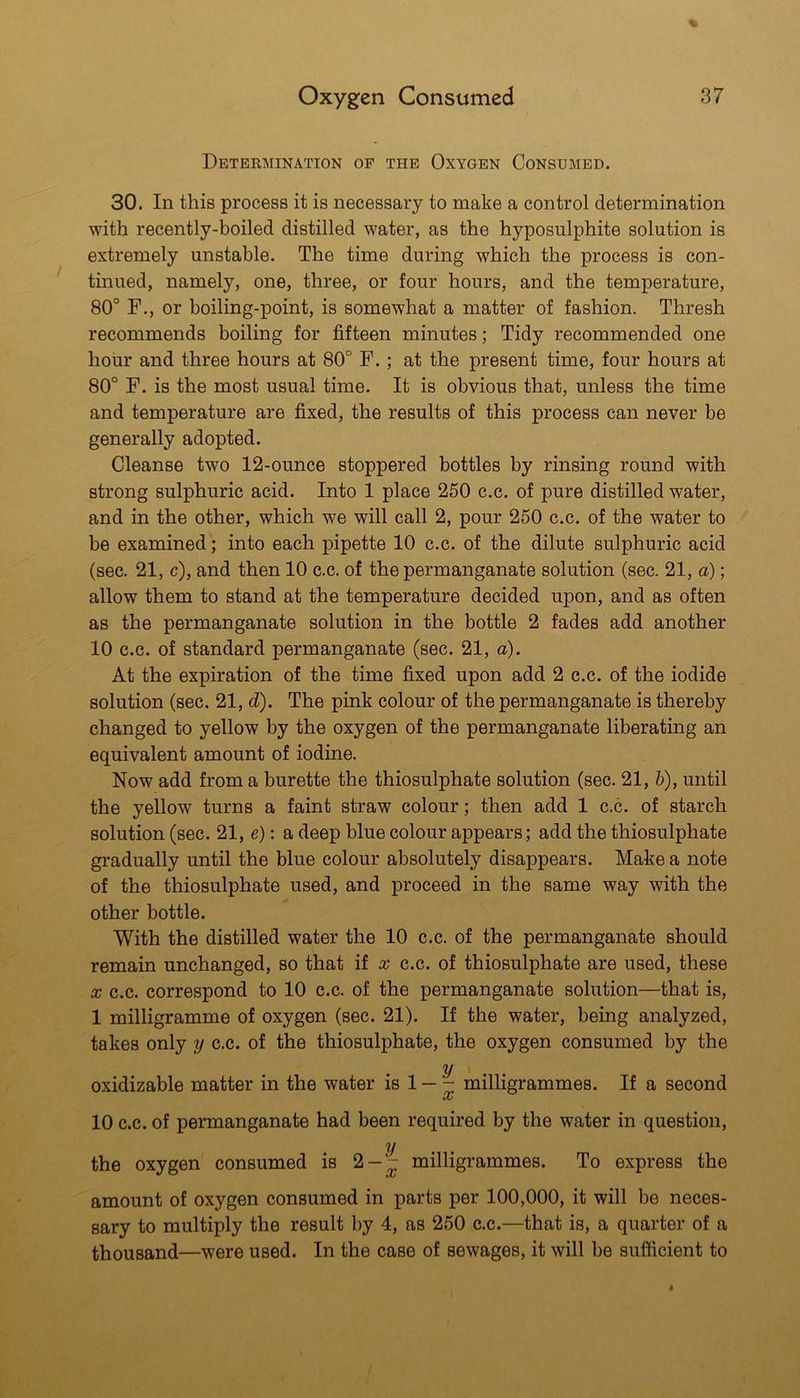 Determination of the Oxygen Consumed. 30. In this process it is necessary to make a control determination with recently-boiled distilled water, as the hyposulphite solution is extremely unstable. The time during which the process is con- tinued, namely, one, three, or four hours, and the temperature, 80° F., or boiling-point, is somewhat a matter of fashion. Thresh recommends boiling for fifteen minutes; Tidy recommended one hour and three hours at 80° F.; at the present time, four hours at 80° F. is the most usual time. It is obvious that, unless the time and temperature are fixed, the results of this process can never be generally adopted. Cleanse two 12-ounce stoppered bottles by rinsing round with strong sulphuric acid. Into 1 place 250 c.c. of pure distilled water, and in the other, which we will call 2, pour 250 c.c. of the water to be examined; into each pipette 10 c.c. of the dilute sulphuric acid (sec. 21, c), and then 10 c.c. of the permanganate solution (sec. 21, a); allow them to stand at the temperature decided upon, and as often as the permanganate solution in the bottle 2 fades add another 10 c.c. of standard permanganate (sec. 21, a). At the expiration of the time fixed upon add 2 c.c. of the iodide solution (sec. 21, d). The pink colour of the permanganate is thereby changed to yellow by the oxygen of the permanganate liberating an equivalent amount of iodine. Now add from a burette the thiosulphate solution (sec. 21, 5), until the yellow turns a faint straw colour; then add 1 c.c. of starch solution (sec. 21, e): a deep blue colour appears; add the thiosulphate gradually until the blue colour absolutely disappears. Make a note of the thiosulphate used, and proceed in the same way with the other bottle. With the distilled water the 10 c.c. of the permanganate should remain unchanged, so that if x c.c. of thiosulphate are used, these X c.c. correspond to 10 c.c. of the permanganate solution—that is, 1 milligramme of oxygen (sec. 21). If the water, being analyzed, takes only y c.c. of the thiosulphate, the oxygen consumed by the y oxidizable matter in the water is 1 — milligrammes. If a second 00 10 c.c. of permanganate had been required by the water in question, y the oxygen consumed is 2-- milligrammes. To express the amount of oxygen consumed in parts per 100,000, it will be neces- sary to multiply the result by 4, as 250 c.c.—that is, a quarter of a thousand—were used. In the case of sewages, it will be sufficient to