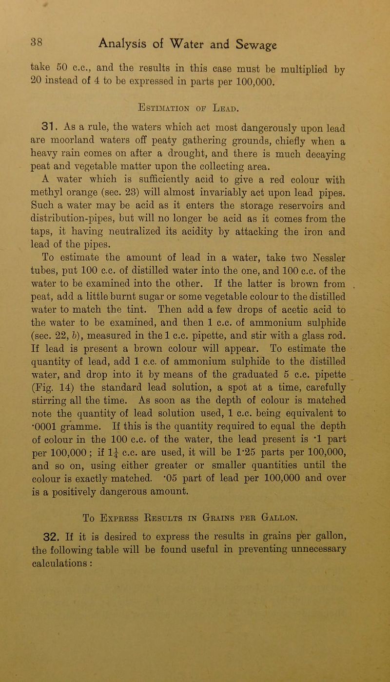 take 50 c.c., and the results in this case must be multiplied by 20 instead of 4 to be expressed in parts per 100,000. Estimation of Lead. 31. As a rule, the waters which act most dangerously upon lead are moorland waters off peaty gathering grounds, chiefly when a heavy rain comes on after a drought, and there is much decaying peat and vegetable matter upon the collecting area. A water which is sufficiently acid to give a red colour with methyl orange (sec. 23) will almost invariably act upon lead pipes. Such a water may be acid as it enters the storage reservoirs and distribution-pipes, but will no longer be acid as it comes from the taps, it having neutralized its acidity by attacking the iron and lead of the pipes. To estimate the amount of lead in a water, take two Nessler tubes, put 100 c.c. of distilled water into the one, and 100 c.c. of the water to be examined into the other. If the latter is brown from peat, add a little burnt sugar or some vegetable colour to the distilled water to match the tint. Then add a few drops of acetic acid to the water to be examined, and then 1 c.c. of ammonium sulphide (sec. 22, &), measured in the 1 c.c. pipette, and stir with a glass rod. If lead is present a brown colour will appear. To estimate the quantity of lead, add 1 c.c. of ammonium sulphide to the distilled water, and drop into it by means of the graduated 5 c.c. pipette (Fig. 14) the standard lead solution, a spot at a time, carefully stirring all the time. As soon as the depth of colour is matched note the quantity of lead solution used, 1 c.c. being equivalent to *0001 gramme. If this is the quantity required to equal the depth of colour in the 100 c.c. of the water, the lead present is '1 part per 100,000; if 1^ c.c. are used, it will be 1‘25 parts per 100,000, and so on, using either greater or smaller quantities until the colour is exactly matched. ’05 part of lead per 100,000 and over is a positively dangerous amount. To Expbess Kesults in Grains per Gallon. 32. If it is desired to express the results in grains per gallon, the following table will be found useful in preventing unnecessary calculations: