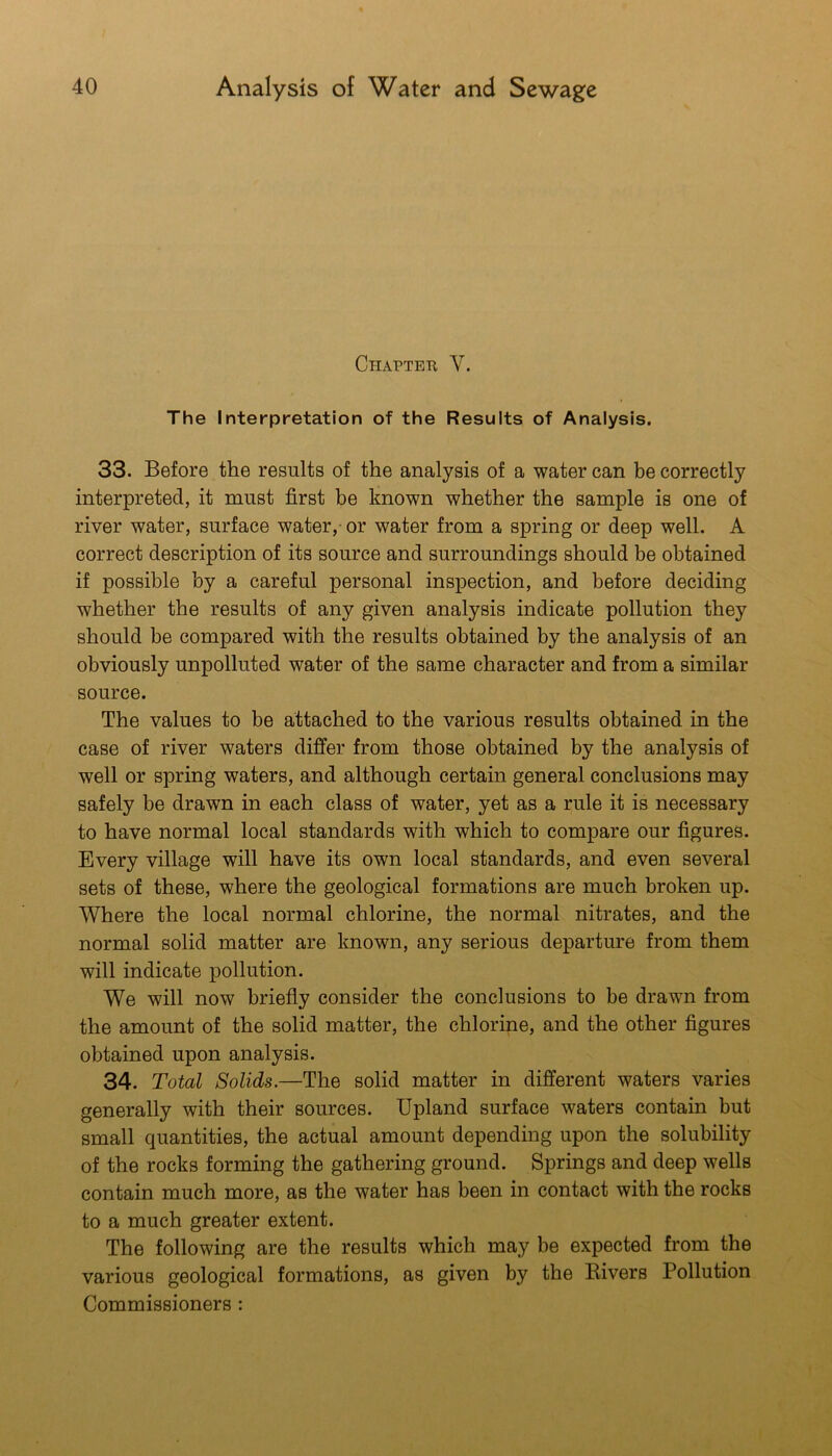Chaptek V. The Interpretation of the Results of Analysis. 33. Before the results of the analysis of a water can be correctly interpreted, it must first be known whether the sample is one of river water, surface water, or water from a spring or deep well. A correct description of its source and surroundings should be obtained if possible by a careful personal inspection, and before deciding whether the results of any given analysis indicate pollution they should be compared with the results obtained by the analysis of an obviously unpolluted water of the same character and from a similar source. The values to be attached to the various results obtained in the case of river waters differ from those obtained by the analysis of well or spring waters, and although certain general conclusions may safely be drawn in each class of water, yet as a rule it is necessary to have normal local standards with which to compare our figures. Every village will have its own local standards, and even several sets of these, where the geological formations are much broken up. Where the local normal chlorine, the normal nitrates, and the normal solid matter are known, any serious departure from them will indicate pollution. We will now briefly consider the conclusions to be drawn from the amount of the solid matter, the chlorine, and the other figures obtained upon analysis. 34. Total Solids.—The solid matter in different waters varies generally with their sources. Upland surface waters contain but small quantities, the actual amount depending upon the solubility of the rocks forming the gathering ground. Springs and deep wells contain much more, as the water has been in contact with the rocks to a much greater extent. The following are the results which may be expected from the various geological formations, as given by the Bivers Pollution Commissioners: