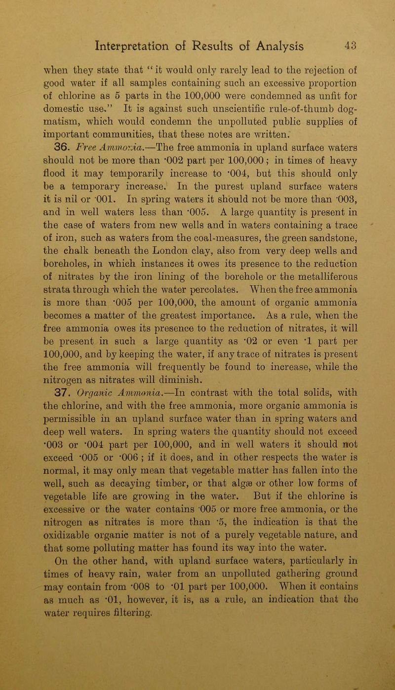 when they state that “ it would only rarely lead to the rejection of good water if all samples containing such an excessive proportion of chlorine as 5 parts in the 100,000 were condemned as unfit for domestic use,” It is against such unscientific rule-of-thumb dog- matism, which would condemn the unpolluted public supplies of important communities, that these notes are written. 36. Free Ammonia.—The free ammonia in upland surface waters should not be more than *002 part per 100,000; in times of heavy flood it may temporarily increase to *004, but this should only be a temporary increase. In the purest upland surface waters it is nil or ‘OOI. In spring waters it should not be more than '003, and in well waters less than '005. A large quantity is present in the case of waters from new wells and in waters containing a trace of iron, such as waters from the coal-measures, the green sandstone, the chalk beneath the London clay, also from very deep wells and boreholes, in which instances it owes its presence to the reduction of nitrates by the iron lining of the borehole or the metalliferous strata through which the water percolates. When the free ammonia is more than ‘005 per 100,000, the amount of organic ammonia becomes a matter of the greatest importance. As a rule, when the free ammonia owes its presence to the reduction of nitrates, it will be present in such a large quantity as *02 or even ’1 part per 100,000, and by keeping the water, if any trace of nitrates is present the free ammonia will frequently be found to increase, while the nitrogen as nitrates will diminish. 37. Organic Ammonia.—In contrast with the total solids, with the chlorine, and with the free ammonia, more organic ammonia is permissible in an upland surface water than in spring waters and deep well waters. In spring waters the quantity should not exceed *003 or ’004 part per 100,000, and in well waters it should not exceed *005 or '006 ; if it does, and in other respects the water is normal, it may only mean that vegetable matter has fallen into the well, such as decaying timber, or that algaa or other low forms of vegetable life are growing in the water. But if the chlorine is excessive or the water contains ’005 or more free ammonia, or the nitrogen as nitrates is more than '5, the indication is that the oxidizable organic matter is not of a purely vegetable nature, and that some polluting matter has found its way into the water. On the other hand, with upland surface waters, particularly in times of heavy rain, water from an unpolluted gathering ground may contain from *008 to *01 part per 100,000. When it contains as much as *01, however, it is, as a rule, an indication that the water requires filtering.
