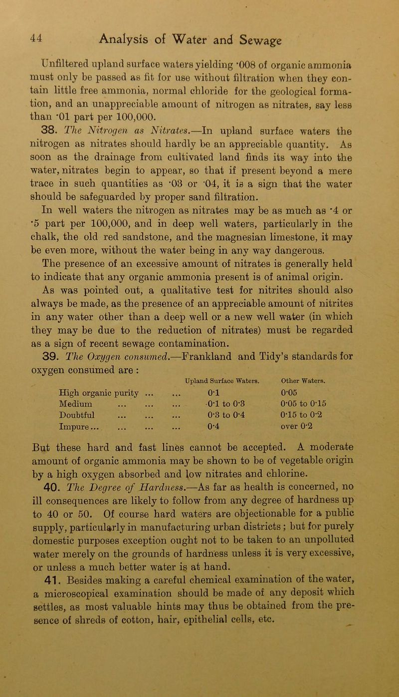 Unfiltered upland surface waters yielding *008 of organic ammonia must only be passed as fit for use without filtration when they con- tain little free ammonia, normal chloride for the geological forma- tion, and an unappreciable amount of nitrogen as nitrates, say less than *01 part per 100,000. 38. The Nitrogen as Nitrates.—In upland surface waters the nitrogen as nitrates should hardly be an appreciable quantity. As soon as the drainage from cultivated land finds its way into the water, nitrates begin to appear, so that if present beyond a mere trace in such quantities as *03 or ’04, it is a sign that the water should be safeguarded by proper sand filtration. In well waters the nitrogen as nitrates may be as much as *4 or *5 part per 100,000, and in deep well waters, particularly in the chalk, the old red sandstone, and the magnesian limestone, it may be even more, without the water being in any way dangerous. The presence of an excessive amount of nitrates is generally held to indicate that any organic ammonia present is of animal origin. As was pointed out, a qualitative test for nitrites should also always be made, as the presence of an appreciable amount of nitrites in any water other than a deep well or a new well water (in which they may be due to the reduction of nitrates) must be regarded as a sign of recent sewage contamination. 39. The Oxygen consumed.—Frankland and Tidy’s standards for oxygen consumed are: Upland Surface Waters. Other Waters. High organic purity ... Medium Doubtful Impure... 0-1 •o-l to 0-3 0-3 to 0-4 0*4 0-05 0-05 to 0*15 0-16 to 0-2 over 0'2 But these hard and fast lines cannot be accepted. A moderate amount of organic ammonia may be shown to be of vegetable origin by a high oxygen absorbed and low nitrates and chlorine. 40. The Degree of Hardness.—As far as health is concerned, no ill consequences are likely to follow from any degree of hardness up to 40 or 50. Of course hard waters are objectionable for a public supply, particularly in manufacturing urban districts; but for purely domestic purposes exception ought not to be taken to an unpolluted water merely on the grounds of hardness unless it is very excessive, or unless a much better water is at hand. 41. Besides making a careful chemical examination of the water, a microscopical examination should be made of any deposit which settles, as most valuable hints may thus be obtained from the pre- sence of shreds of cotton, hair, epithelial cells, etc.