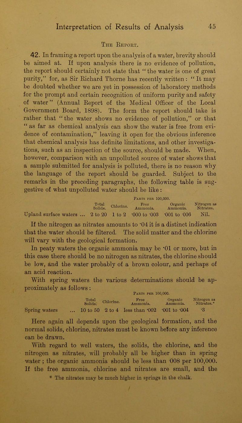 The Eeport. 42. In framing a report upon the analysis of a water, brevity should be aimed at. If upon analysis there is no evidence of pollution, the report should certainly not state that “ the water is one of great purity,” for, as Sir Kichard Thorne has recently written : “It may be doubted whether we are yet in possession of laboratory methods for the prompt and certain recognition of uniform purity and safety of water ” (Annual Eeport of the Medical Officer of the Local Government Board, 1898). The form the report should take is rather that “the water shows no evidence of pollution,” or that “ as far as chemical analysis can show the water is free from evi- dence of contamination,” leaving it open for the obvious inference that chemical analysis has definite limitations, and other investiga- tions, such as an inspection of the source, should be made. When, however, comparison with an unpolluted source of water shows that a sample submitted for analysis is polluted, there is no reason why the language of the report should be guarded. Subject to the remarks in the preceding paragraphs, the following table is sug- gestive of what unpolluted water should be like: Parts per 100,000. Total pRi.vino Organic Nitrogen as Solids. ^ ■ Ammonia. Ammonia. Nitrates. Upland surface waters ... 2 to 20 1 to 2 ’000 to‘003 *001 to’006 Nil. If the nitrogen as nitrates amounts to *04 it is a distinct indication that the water should be filtered. The solid matter and the chlorine will vary with the geological formation. In peaty waters the organic ammonia may be *01 or more, but in this case there should be no nitrogen as nitrates, the chlorine should be low, and the water probably of a brown colour, and perhaps of an acid reaction. With spring waters the various determinations should be ap- proximately as follows: Parts per 100,000. Total Organic Nitrogen as Solids; Ammonia. Ammonia. Nitrates.* Spring waters ... 10 to 50 2 to 4 less than *002 ‘001 to '004 '3 Here again all depends upon the geological formation, and the normal solids, chlorine, nitrates must be known before any inference can be drawn. With regard to well waters, the solids, the chlorine, and the nitrogen as nitrates, will probably all be higher than in spring water; the organic ammonia should be less than '008 per 100,000. If the free ammonia, chlorine and nitrates are small, and the * The nitrates may be much higher in springs in the chalk. /