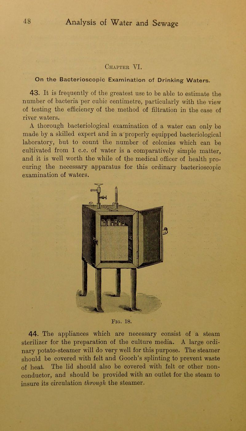 Chapter VI. On the Bacterioscopic Examination of Drinking Waters. 43. It is frequently of the greatest use to be able to estimate the number of bacteria per cubic centimetre, particularly with the view of testing the efficiency of the method of filtration in the case of river waters. A thorough bacteriological examination of a water can only be made by a skilled expert and in a properly equipped bacteriological laboratory, but to count the number of colonies which can be cultivated from 1 c.c. of water is a comparatively simple matter, and it is well worth the while of the medical officer of health pro- curing the necessary apparatus for this ordinary bacterioscopic examination of waters. Fig. 18. 44. The appliances which are necessary consist of a steam sterilizer for the preparation of the culture media. A large ordi- nary potato-steamer will do very well for this purpose. The steamer should be covered with felt and Gooch’s splinting to prevent waste of heat. The lid should also be covered with felt or other non- conductor, and should be provided with an outlet for the steam to insure its circulation through the steamer.