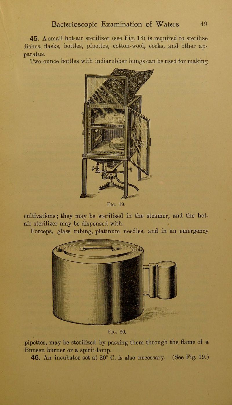 45. A small hot-air sterilizer (see Fig. 18) is required to sterilize dishes, flasks, bottles, pipettes, cotton-wool, corks, and other ap- paratus. Two-ounce bottles with indiarubber bungs can be used for making Fig. 19. cultivations; they may be sterilized in the steamer, and the hot- air sterilizer may be dispensed with. \ Forceps, glass tubing, platinum needles, and in an emergency Fig. 20. pipettes, may be sterilized by passing them through the flame of a Bunsen burner or a spirit-lamp. 46. An incubator set at 20° C. is also necessary. (See Fig. 19.)