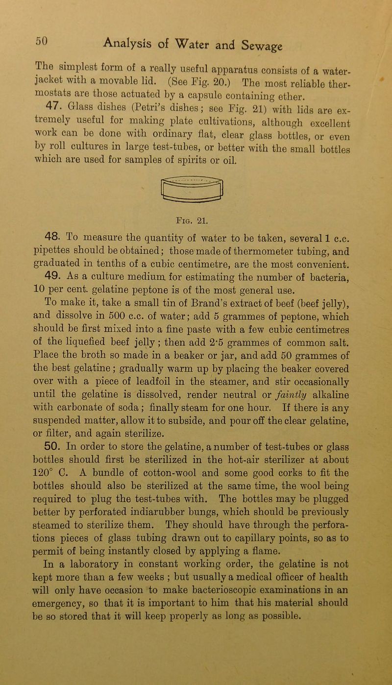 The simplest form of a really useful apparatus consists of a water- jacket with a movable lid. (See Fig. 20.) The most reliable ther- mostats are those actuated by a capsule containing ether. 47. Glass dishes (Petries dishes; see Fig. 21) with lids are ex- tremely useful for making plate cultivations, although excellent work can be done with ordinary flat, clear glass bottles, or even by roll cultures in large test-tubes, or better with the small bottles which are used for samples of spirits or oil. 48. To measure the quantity of water to be taken, several 1 c.c. pipettes should be obtained; those made of thermometer tubing, and graduated in tenths of a cubic centimetre, are the most convenient. 49. As a culture medium for estimating the number of bacteria, 10 per cent, gelatine peptone is of the most general use. To make it, take a small tin of Brand’s extract of beef (beef jelly), and dissolve in 500 c.c. of water; add 5 grammes of peptone, which should be first mixed into a fine paste with a few cubic centimetres of the liquefied beef jelly; then add 2*5 grammes of common salt. Place the broth so made in a beaker or jar, and add 50 grammes of the best gelatine; gradually warm up by placing the beaker covered over with a piece of leadfoil in the steamer, and stir occasionally until the gelatine is dissolved, render neutral or faintly alkaline with carbonate of soda; finally steam for one hour. If there is any suspended matter, allow it to subside, and pour off the clear gelatine, or filter, and again sterilize. 50. In order to store the gelatine, a number of test-tubes or glass bottles should first be sterilized in the hot-air sterilizer at about 120° C. A bundle of cotton-wool and some good corks to fit the bottles should also be sterilized at the same time, the wool being required to plug the test-tubes with. The bottles may be plugged better by perforated indiarubber bungs, which should be previously steamed to sterilize them. They should have through the perfora- tions pieces of glass tubing drawn out to capillary points, so as to permit of being instantly closed by applying a flame. In a laboratory in constant working order, the gelatine is not kept more than a few weeks ; but usually a medical officer of health will only have occasion to make bacterioscopic examinations in an emergency, so that it is important to him that his material should be so stored that it will keep properly as long as possible.