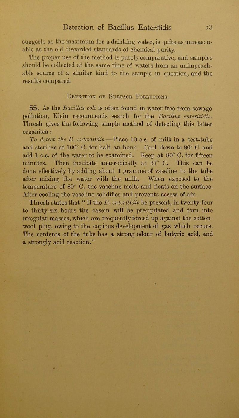 suggests as the maximum for a drinking water, is quite as unreason- able as the old discarded standards of chemical purity. The proper use of the method is purely comparative, and samples should be collected at the same time of waters from an unimpeach- able source of a similar kind to the sample in question, and the results compared. Detection of Surface Pollutions. 55. As the Bacillus coli is often found in water free from sewage pollution, Klein recommends search for the Bacillus enteritidis. Thresh gives the following simple method of detecting this latter organism : To detect the B. enteritidis.—Place 10 c.c. of milk in a test-tube and sterilize at 100° G. for half an hour. Cool down to 80° C. and add 1 c.c. of the water to be examined. Keep at 80° C. for fifteen minutes. Then incubate anaerobically at 37° C. This can be done effectively by adding about 1 gramme of vaseline to the tube after mixing the water with the milk. When exposed to the temperature of 80° C. the vaseline melts and floats on the surface. After cooling the vaseline solidifies and prevents access of air. Thresh states that “ If the B. enteritidis be present, in twenty-four to thirty-six hours the casein will be precipitated and torn into irregular masses, which are frequently forced up against the cotton- wool plug, owing to the copious development of gas which occurs. The contents of the tube has a strong odour of butyric acid, and a strongly acid reaction.”
