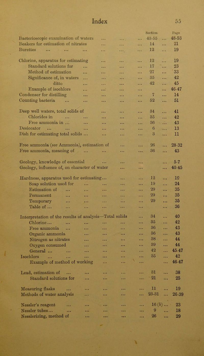 Bactcrioscopic examination of waters Section 48-55 Pago 48-53 Beakers for estimation of nitrates •. • . •. 14 . . . 21 Burettes •••• ... 12 ... 19 Chlorine, apparatus for estimating • • • 12 19 Standard solutions for • • • . . . 17 . . . 23 Method of estimation • • • •. . 27 . • • 33 Significance of, in waters ... ... 35 ... 42 ditto • •• • • . 42 • . • 45 Example of isochlors • • • • . • ... 46-47 Condenser for distilling • • .. . 7 ... 14 Counting bacteria ... ... 52 ... 51 Deep well waters, total solids of • • « 34 41 Chlorides in • • • ... 35 ... 42 Free ammonia in ... • •• . . . 36 . • . 43 Desiccator . • . • . 6 ... 13 Dish for estimating total solids ... ... ... 3 ... 11 Free ammonia (see Ammonia), estimation of ... ... 26 28-32 Free ammonia, meaning of ... ... 36 43 Geology, knowledge of essential • . . 5-7 Geology, influence of, on character of water ... ... 40-45 Hardness, apparatus used for estimating... ... ... 12 19 Soap solution used for ... ... 19 24 Estimation of ... ... 29 35 Permanent • .. . .. 29 35 Temporary ... ... 29 35 Table of ... ... ... 36 Interpretation of the results of analysis—Total sohds • . • 34 40 Chlorine... ... ... 35 ... 42 Free ammonia ... ... 36 ... 43 Organic ammonia ... ... 36 ... 43 Nitrogen as nitrates ... ... 38 ... 44 Oxygen consumed ... ... 39 ... 44 General ... ... ... 42 ... 45-47 Isochlors ... ... 35 . . . 42 Example of method of working ... \ ... 46-47 Lead, estimation of ... . • • 31 ... 38 Standard solutions for ... ... 21 ... 25 Measuring flasks • • • . . . 11 ... 19 Methods of water analysis ... ... 23-31 ... 26-39 Nessler’s reagent .. . . . 16(6)...' 23 Nessler tubes... ••• ••• ... ... 9 ... 18 • • • ... ...