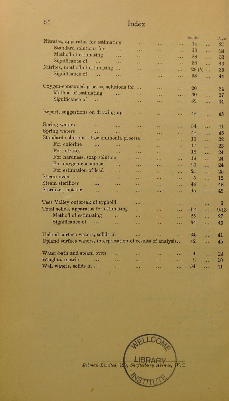 Nitrates, apparatus for estimating Standard solutions for Method of estimating Significance of Nitrites, method of estimating ... Significance of Oxygen-consumed process, solutions for ... Method of estimating Significance of Keport, suggestions on drawing up Spring waters Spring waters Standard solutions—For ammonia process For chlorine For nitrates For hardness, soap solution For oxygen-consumed For estimation of lead Steam oven ... Steam sterilizer Sterilizer, hot air Tees Valley outbreak of typhoid Total solids, apparatus for estimating Method of estimating Significance of Upland surface waters, solids in ... Upland surface waters, interpretation of results of analysis Water-bath and steam oven Weights, metric Well waters, solids in ... Rebman Limited, 1 #V.LC(^ LIBRARY ), Shaftesbury Avemte,