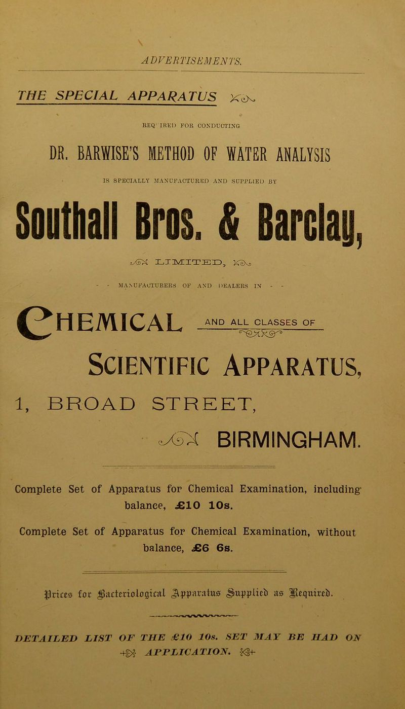 ADVEHTISt'MENTS. THE SPECIAL APPARATUS EEQ’ IRKI) FOR CONDUCTING DR, BARWISE’S METHOD OF WATER ANALYSIS IS SPECIALLY JIANUPACTURED AND SUPPLIED BY Southall Bros. & Barclay, LXIMIZTEID, KeKs - • MA.NUFAOTUEERS OF AND DEALERS IN - - ^^HEMICAL OF Scientific Apparatus, 1, BROAD STREET, -XTX BIRMINGHAM. Complete Set of Apparatus for Chemical Examination, including: balance, JSIO 10s. Complete Set of Apparatus for Chemical Examination, without balance, £6 6s. JJrifes for bacteriological JY^jparatuo ^u^jplicli ao lleguircti. DETAILED LIST OF THE €10 10s. SET MAY BE HAD ON -fg>? AFPLICATION. ^