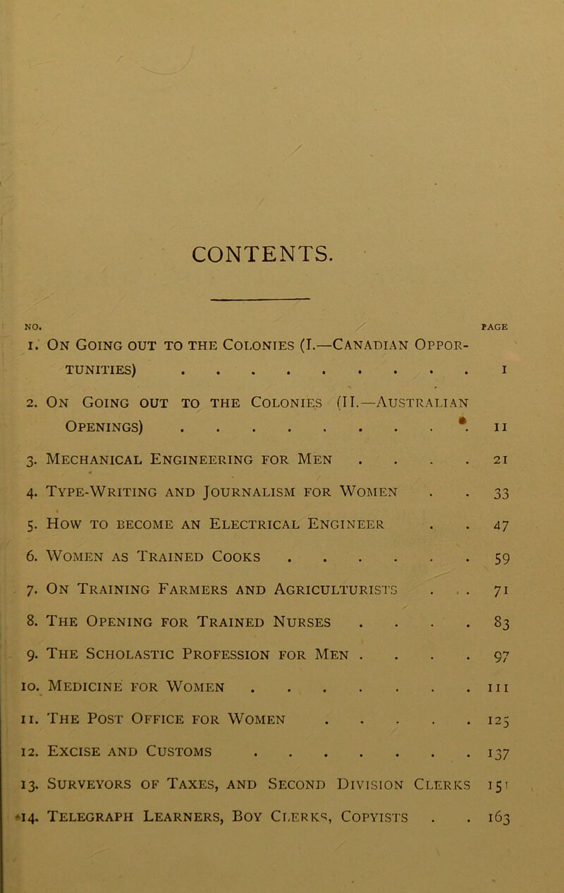 CONTENTS. NO. / PAGE 1. On Going out to the Colonies (I.—Canadian Oppor- tunities) i X r 2. On Going out to the Colonies (II.—Australian Openings) n 3. Mechanical Engineering for Men .... 21 4. Type-Writing and Journalism for Women . . 33 5. How to become an Electrical Engineer . . 47 6. Women as Trained Cooks 59 7. On Training Farmers and Agriculturists . . 71 8. The Opening for Trained Nurses .... 83 9. The Scholastic Profession for Men .... 97 10. Medicine for Women 111 11. The Post Office for Women 125 12. Excise and Customs 137 13. Surveyors of Taxes, and Second Division Clerks 151 *14. Telegraph Learners, Boy Clerks, Copyists . .163