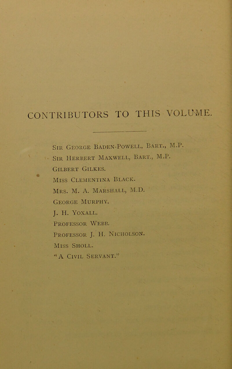 CONTRIBUTORS TO THIS VOLUME. Sir George Baden-Powell, Bart., M.P. Sir Herbert Maxwell, Bart., M.P. Gilbert Gilkes. Miss Clementina Black. Mrs. M. A. Marshall, M.D. George Murphy. J. H. Yoxall. Professor Webb. Professor J. H. Nici-iolson. Miss Sholl. “A Civil Servant.”