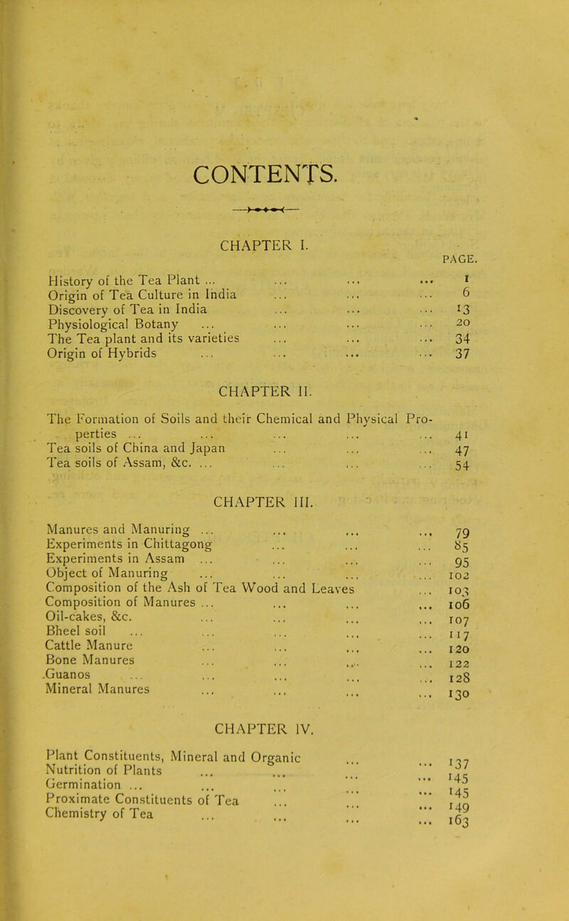 CONTENTS. CHAPTER I. History of the Tea Plant ... Origin of Tea Culture in India Discovery of Tea in India Physiological Botany The Tea plant and its varieties Origin of Hybrids CHAPTER II. The Formation of Soils and their Chemical and Physical Pro- perties ... ... ... ... ... 41 Tea soils of China and Japan ... ... ... 47 Tea soils of Assam, &c. ... ... ... ... 54 PAGE. I 6 13 20 34 37 CHAPTER III. Manures and Manuring ... Experiments in Chittagong Experiments in Assam Object of Manuring Composition of the Ash of Tea Wood and Leaves Composition of Manures ... Oil-cakes, &c. Bheel soil Cattle Manure Bone Manures .Guanos Mineral Manures CHAPTER IV. Plant Constituents, Mineral and Organic Nutrition of Plants Germination ... Proximate Constituents of Tea Chemistry of Tea 79 85 95 102 10,4 106 107 xi7 120 122 128 130 137 *45 145 149 163