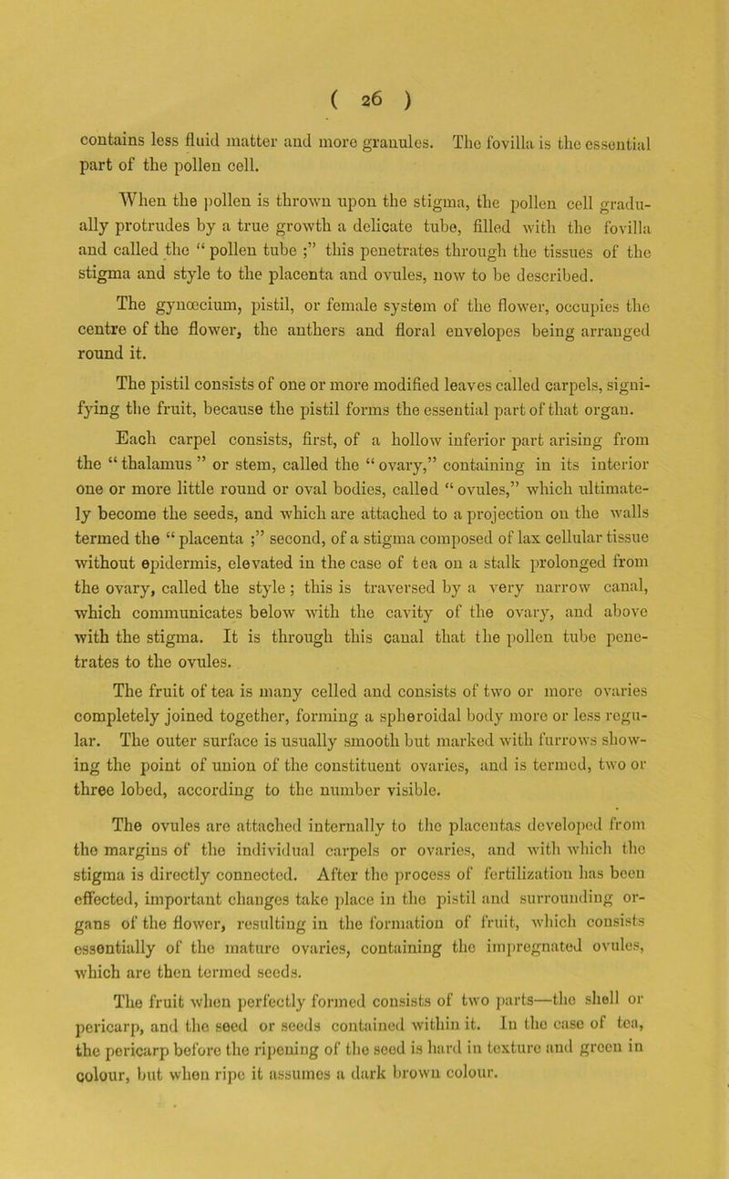 contains less fluid matter and more granules. The fovilla is the essential part of the pollen cell. When the pollen is thrown upon the stigma, the pollen cell gradu- ally protrudes by a true growth a delicate tube, filled with the fovilla and called the “ pollen tube this penetrates through the tissues of the stigma and style to the placenta and ovules, now to be described. The gynoecium, pistil, or female system of the flower, occupies the centre of the flower, the anthers and floral envelopes being arranged round it. The pistil consists of one or more modified leaves called carpels, signi- fying the fruit, because the pistil forms the essential part of that organ. Each carpel consists, first, of a hollow inferior part arising from the “thalamus” or stem, called the “ovary,” containing in its interior one or more little round or oval bodies, called “ ovules,” which ultimate- ly become the seeds, and which are attached to a projection on the walls termed the “ placenta ;” second, of a stigma composed of lax cellular tissue without epidermis, elevated in the case of tea on a stalk prolonged from the ovary, called the style; this is traversed by a very narrow canal, which communicates below with the cavity of the ovary, and above with the stigma. It is through this canal that the pollen tube pene- trates to the ovules. The fruit of tea is many celled and consists of two or more ovaries completely joined together, forming a spheroidal body more or less regu- lar. The outer surface is usually smooth but marked with furrows show- ing the point of union of the constituent ovaries, and is termed, two or three lobed, according to the number visible. The ovules are attached internally to the placentas developed from the margins of the individual carpels or ovaries, and with which the stigma is directly connected. After the process of fertilization has been effected, important changes take place in the pistil and surrounding or- gans of the flowor, resulting in the formation of fruit, which consists essentially of the mature ovaries, containing the impregnated ovules, which are then termed seeds. The fruit when perfectly formed consists of two parts—the shell or pericarp, and the seed or seeds contained within it. In the case of tea, the pericarp before the ripening of the seed is hard in texture and green in colour, but when ripe it assumes a dark brown colour.