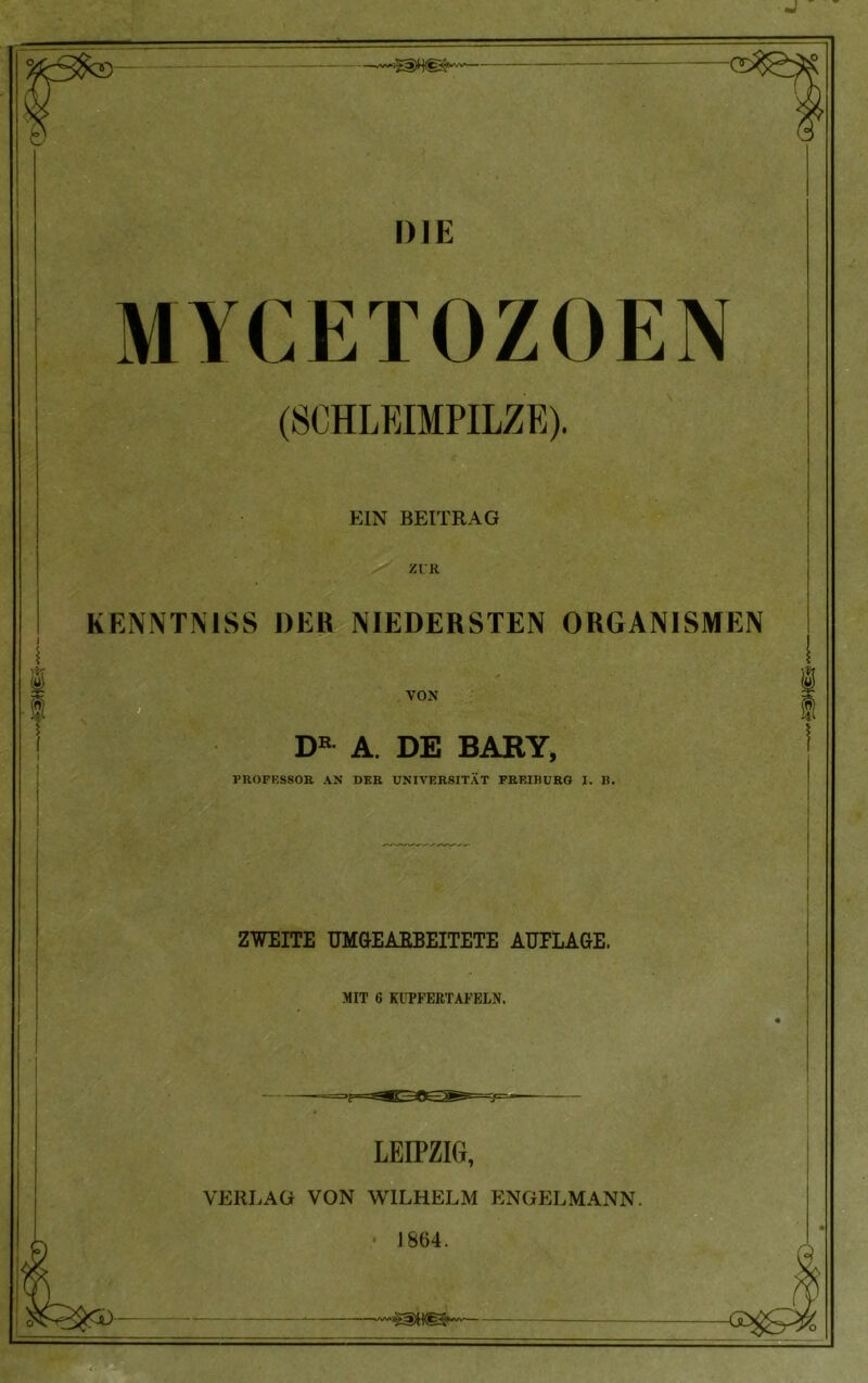 DIE MYCETOZOEN (SCHLEIMPILZE). EIN BEITRAG I ZUR KENNTN1SS DER NIEDERSTEN ORGANISMEN VOX DR A. DE BARY, ZWEITE UMGEABBEITETE AUFLAGE. MIT 6 KUPFERTAFELN. LEIPZIG, VERLAG VON WILHELM ENGELMANN. • 1864. •mm