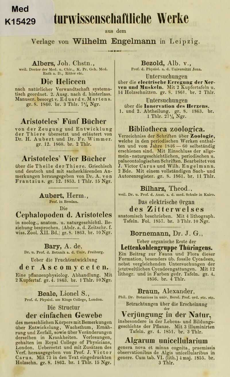 Med ki 5429 turwisseuscliaftliclie Werke aus dem Verlage von Wilhelm Engelmann in Leipzig. Albers, Joh. Chstn., weil. Doctor der Med. u. Chir., K. Pr. Geh. Med. Rath a. D., Ritter etc. D ie Heliceen nach natürlicher Verwandtschaft systema- tisch geordnet. 2. Ausg. nach d. hinterlass. Manuscr. besorgt v. Eduardv. Martens, gr. 8. 1860. br. 3 Thlr. 7% Ngr. Aristoteles1 Fünf Bücher von der Zeugung und Entwicklung der Thiere übersetzt und erläutert von Dr. H. Aubert und Dr. Fr. Wimmer, gr. 12. 1860. br. 2 Thlr. Aristoteles1 Vier Bücher über die Th eile derThiere. Griechisch und deutsch und mit sacherklärenden An- merkungen herausgegeben von Dr. A. von Frantzius. gr. 12. 1853. 1 Thlr. 15 Ngr. Aubert, Herrn., Prof, in Breslau. Die Cephalopoden d. Aristoteles in zoolog., anatom. u. naturgeschichtl. Be- ziehung besprochen. (Abdr. a. d. Zeitschr. f. wiss.Zool. XII. Bd.) gr. 8. 1863. br. lONgr. Bary, A. de, Dr. u. Prof. d. Botanik a. d. üniv. Freiburg. Ueber die Fruchtentwicklung der Ascomyceten. Eine pflanzenphysiolog. Abhandlung. Mit 2 Kupfertaf. gr. 4. 1863. br. 1 Thlr. lONgr. Beale, Lionel S., Prof. d. physiol. am Kings College, London. Die Structur der einfachen Gewebe des menschlichen Körpers mit Bemerkungen über Entwickelung, Wachsthum, Ernäh- rung und Zerfall, sowie über Veränderungen derselben in Krankheiten. Vorlesungen, gehalten im ltoyal College of Physicians, London. Uebersetzt und mit Zusätzen des Verf. herausgegeben von Prof. J. Victor Carus. Mit 73 in den Text eingedruckten Bezold, Alb. v., Prof. d. Physiol. a. d. Universität Jena. Untersuchungen über die electi'isclic Erregung der Ner- ven und Muskeln. Mit 2 Kupfertafeln u. 14 Holzschnitten, gr. 8. 1861. br. 2 Thlr. Untersuchungen über die Innervation des Herzens. 1. und 2. Abtheilung, gr. S. 1863. br. 1 Thlr. 27% Ngr. Bibliotheca zoologrca. Verzeichniss der Schriften über Zoologie, welche in den periodischen Werken enthal- ten und vom Jahre 1846 — 60 selbständig erschienen sind. Mit Einschluss der allge- mein-naturgeschichtlichen, periodischen u. palaeontologischen Schriften. Bearbeitet von J. Victor Carus und Wilh. Engelmann. 2 Bde. Mit einem vollständigen Sach- und Autorenregister, gr. 8. 1861. br. 11 Thlr. Bilharz, Theod., weil. Dr. u. Prof. d. Anat. a. d. med. Schule in Kairo. Das elektrische Organ des Zitterwelses anatomisch beschrieben. Mit 4 lithograph. Tafeln. Fol. 1857. br. 3 Thlr. lONgr. Bornemann, Dr. J. G., Ueber organische Reste der Lcttciikohlcngruppc Thüringens. Ein Beitrag zur Fauna und Flora dieser Formation, besonders üb. fossile Cycadeen, nebst vergleichenden Untersuchungen der jetztweltlichen Cycadeengattungen. Mit 12 lithogr. und in Farben gedr. Tafeln, gr. 4. 1856. br. 4 Thlr. Braun, Alexander, Phil. Dr. Botanices in univ. Berol. Prof. ord. etc. etc. Betrachtungen über die Erscheinung der Verjüngung1 in der Natur, insbesondere in der Lebens- und Bildungs- geschichte der Pflanze. Mit 3 illuminirten Tafeln, gr. 4. 1851. br. 3 Thlr. Algarum unicellulariuin genera nova et minus cognita, praemissis observationibus de Aigis unicellularibus in genere. Cum tab. VI. (lith.)4maj. 1855. br.