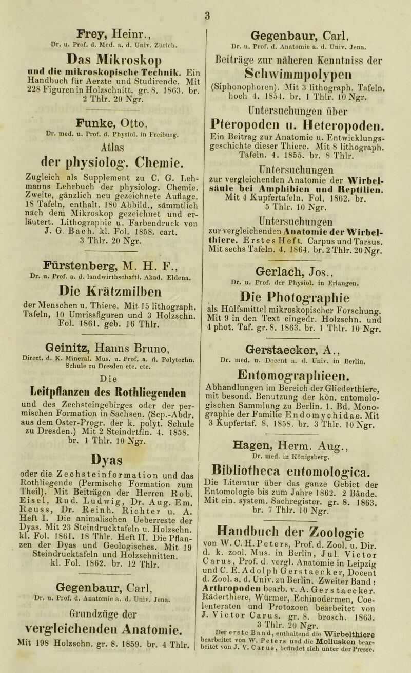 Frey, Heinr., Dr. u. Prof. d. Med. a. d. Univ. Zürich. Das Mikroskop und die mikroskopische Technik. Ein Handbuch für Aerzte und Studirende. Mit 228 Figuren in Holzschnitt, gr. 8. 1863. br. 2 Thlr. 20 Ngr. Funke, Otto, Dr. med. u. Trof. d. Physiol. in Freiburg. Atlas der physiolog. Chemie. Zugleich als Supplement zu C. G. Leh- manns Lehrbuch der physiolog. Chemie. Zweite, gänzlich neu gezeichnete Auflage. IS Tafeln, enthalt. 180 Abbild., sämmtlich nach dem Mikroskop gezeichnet und er- läutert. Lithographie u. Farbendruck von J. G. Bach, kl. Fol. 1858. cart. 3 Thlr. 20 Ngr. Fürstenberg, M. H. F., Dr. u. Prof. a. d. landwirthschaftl. Akad. Eldena. Die Krätzmilben der Menschen u. Thiere. Mit 15 lithograph. Tafeln, 10 Umrissfiguren und 3 Holzschn. Fol. 1861. geh. 16 Thlr. Gegenbaur, Carl, Dr. u. Trof. d. Anatomie a. d. Univ. Jena. Beiträge zur näheren Kenntniss der Schwimmpolypen (Siphonophoren). Mit 3 lithograph. Tafeln, hoch 4. 1854. br. 1 Thlr. 10 Ngr. Untersuchungen über Pteropoden n. Heteropoden. Ein Beitrag zur Anatomie u. Entwicklungs- geschichte dieser Thiere. Mit 8 lithograph. Tafeln. 4. 1855. br. 8 Thlr. Untersuchungen zur vergleichenden Anatomie der Wirbel- säule bei Amphibien und Reptilien. Mit 4 Kupfertafeln. Fol. 1862. br. 5 Thlr. 10 Ngr. Untersuchungen zur vergleichenden Anatomie der Wirbel- thiere. ErstesHeft. Carpus und Tarsus. Mit sechs Tafeln. 4. 1S64. br. 2 Thlr. 20Ngr. Gerlach, Jos., Dr. u. Prof, der Physiol. in Erlangen. D ie Photographie als Hülfsmittel mikroskopischer Forschung. Mit 9 in den Text eingedr. Holzschn. und 4 phot. Taf. gr. 8. 1863. br. 1 Thlr. 10 Ngr. Geinitz, Hanns Bruno, Direct, d. K. Mineral. Mus. u. Prof. a. d. Polyteclin. Schule zu Dresden etc. etc. Die Lcitpflanzcii des Rothlicgeiidcii und des Zechsteingebirges oder der per- mischen Formation in Sachsen. (Sep.-Abdr. aus dem Oster-Progr. der k. polyt. Schule zu Dresden.) Mit 2 Steindrtfln. 4. 1858. br. 1 Thlr. 10 Ngr. Dyas oder die Zechsteinformation und das Rothliegende (Permische Formation zum Theil). Mit Beiträgen der Herren Hob. Eisei, Ru d. Ludwig, Dr. Aug. Em. Reuss, Dr. Reinh. Richter u. A. Heft I. Die animalischen Ueberreste der Dyas. Mit 23 Steindrucktafeln u. Holzschn. kl. Fol. 1861. 18 Thlr. Heft II. Die Pflan- zen der Dyas und Geologisches. Mit 19 Steindrucktafeln und Holzschnitten, kl. Fol. 1862. br. 12 Thlr. Gegenbaur, Carl, Dr. u. Prof. d. Anatomie a. d. Univ. Jena. Grundziige der vergleichenden Anatomie. Mit 198 Holzschn. gr. 8. 1859. br. 4 Thlr. Gerstaecker, A., Dr. med. u. Docent a. d. Univ. in Berlin. Entomographieen. Abhandlungen im Bereich der Gliederthiere, mit besond. Benutzung der kön. entomolo- gischen Sammlung zu Berlin. 1. Bd. Mono- graphie der Familie E n d o m y c h i d a e. Mit 3 Kupfertaf. 8. 1858. br. 3 Thlr. 10 Ngr. Hagen, Herrn. Aug., Dr. med. in Königsberg. Bibliotheca entomologica. Die Literatur über das ganze Gebiet der Entomologie bis zum Jahre 1862. 2 Bände. Mit ein. System. Sachregister, gr. 8. 1863. br. 7 Thlr. 10 Ngr. Handbuch der Zoologie von W. C.H. Peters, Prof. d. ZooLu. Dir. d. k. zool. Mus. in Berlin, Jul. Victor Carus, Prof. d. vergl. Anatomie in Leipzig und C. E. A d ol p li Gerstaeck er, Docent d. Zool. a. d. Univ. zu Berlin. Zweiter Band • Arthropoden bearb. v. A. Gers taecker. Räderthiere, Würmer, Echinodermen, Coe- lenteraten und Protozoen bearbeitet von J. Victor Carus. gr. 8. brosch. 1863. 3 Thlr. 20 Ngr. Der erste Band, enthaltend die Wirbelthiere bearbeitet von \V. Peters und die Mollusken bear- beitet von J. V. Carus, befindet sich unter der Presse.