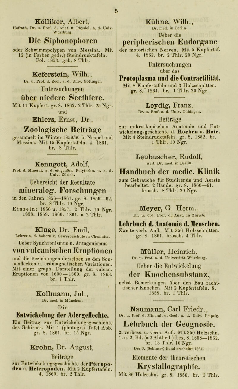 Kölliker, Albert, Hofrath, Dr. u. Trof. d. Anat. u. Physiol. a. d. Univ. Würzburg. Die Siphonophoren oder Scliwimmpolypen von Messina. Mit 12 (in Farben gedr.) Steindrucktafeln. Fol. 1853. geb. 8 Thlr. Keferstein, Willi., Dr. u. Prof. d. Zool. a. d. Univ. Göttingen Untersuclningeii über niedere Seethiere. Mit 11 Kupfert. gr. 8. 1862. 2 Thlr. 25 Ngr. und Ehlers, Ernst, Dr., Zoologische Beiträge gesammelt im Winter 1859/60 in Neapel und Messina. Mit 15 Kupfertafeln. 4. 1861. br. S Thlr. Kenngott, Adolf, Prof. d. Mineral, a. d. eidgenöss. Polytechn. u. a. d. Univ. Zürich. Uebersicht der Resultate mineralog. Forschungen in den Jahren 1856—1861. gr. 8. 1859—62. br. 8 Thlr. 10 Ngr. Einzeln: 1856 u. 1857. 2 Thlr. 10 Ngr. 1858. 1859. 1860. 1861. ä 2 Thlr. Kluge, Dr. Emil, Lehrer a. d. hohem k. Gewerbeschule in Chemnitz. Feber Synchronismus u. Antagonismus von vulcanischen Eruptionen und die Beziehungen derselben zu den Son- nenflecken u. erdmagnetischen Variationen. Mit einer graph. Darstellung der vulcan. Eruptionen von 1600— 1860. gr. 8. 1S63. br. 1 Thlr. Kollmann, Jul., Dr. med. in München. D i e Entwickelung der Adcrgeflcchtc. Ein Beitrag zur Entwickelungsgeschichte des Gehirnes. Mit 1 (photogr.) Tafel Abb. gr. 8. 1861. br. 15 Ngr. Krohn, Dr. August, Beiträge zur Entwicklungsgeschichte der Pteropo- den u. Ileteropodcn. Mit 2 Kupfertafeln. 4. 1860. br. 2 Thlr. Kühne, Willi., Dr. med. in Berlin, lieber die peripherischen Endorgane der motorischen Nerven. Mit 5 Kupfertaf. 4. 1862. br. 2 Thlr. 20 Ngr. Untersuchungen über das Protoplasma mul die Coutractilität. Mit S Kupfertafeln und 3 Holzschnitten, gr. 8. 1864. br. 1 Thlr. 20 Ngr. Leydig, Franz, Dr. u. Prof. a. d. Univ. Tübingen. Beiträge zur mikroskopischen Anatomie und Ent- wickelungsgeschichte d. Rochen u. Haie. Mit 4 Steindrucktafeln, gr. 8. 1852. br. 1 Thlr. 10 Ngr. Leubuscher, Rudolf, weil. Dr. med. in Berlin. Handbuch der medic. Klinik zum Gebrauche für Studirende und Aerzte bearbeitet. 2 Bände, gr. 8. 1860—61. brosch. 8 Thlr. 20 Ngr. Meyer, G. Herrn., Dr. u. ord. Prof. d. Anat. in Zürich. Lehrbuch d. Anatomie d. Menschen. Zweite verb. Aufl. Mit 356 Holzschnitten, gr. 8. 1861. brosch. 4 Thlr. Müller, Heinrich, Dr. u. Prof. a. d. Universität Würzburg. Ueber die Entwickelung der Knochensubstanz, nebst Bemerkungen über den Bau rachi- tischer Knochen. Mit 2 Kupfertafeln. 8. 1858. br. 1 Thlr. Naumann, Carl Friedr., Dr. u. Prof. d. Mineral, u. Geol. a. d. Univ. Leipzig. Lehrbuch der Geognosie. 2. verbess. u. verm. Aufl. Mit 350 Holzschn. 1. u. 2. Bd. (ä 2 Abtheil.) Lex. 8.1858—1862. br. 13 Thlr. 10 Ngr. Der 3. (Schluss-) Band erscheint 1861. Elemente der theoretischen Krystallographie. Mit 86 Holzschn. gr. 8. 1856. br. 3 Thlr.