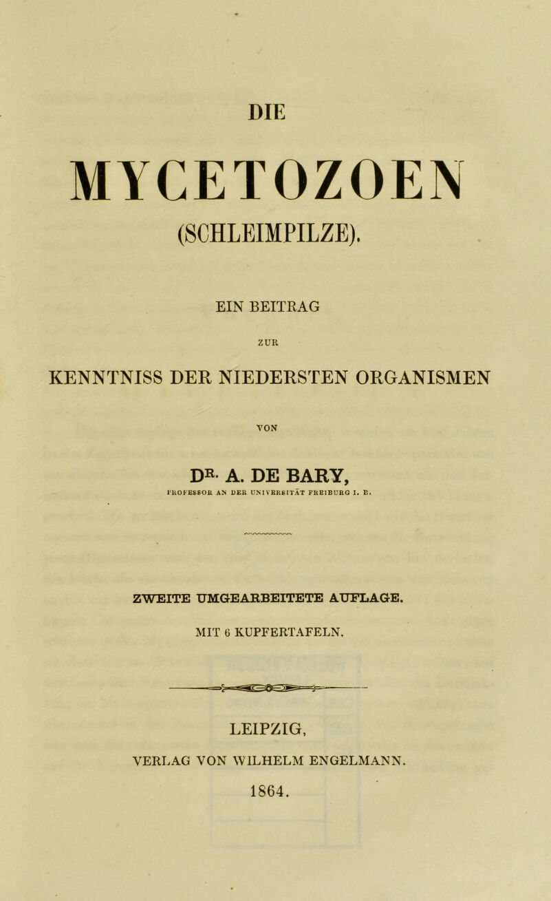 MYCETOZOEN (SCHLEIMPILZE). EIN BEITRAG ZUR KENNTNISS DER NIEDERSTEN ORGANISMEN DR- A. DE BARY, Professor an der Universität freiburg i. b. ZWEITE UMGEARBEITETE AUFLAGE. MIT 6 KUPFERTAFELN. LEIPZIG, VERLAG VON WILHELM ENGELMANN. 1864.