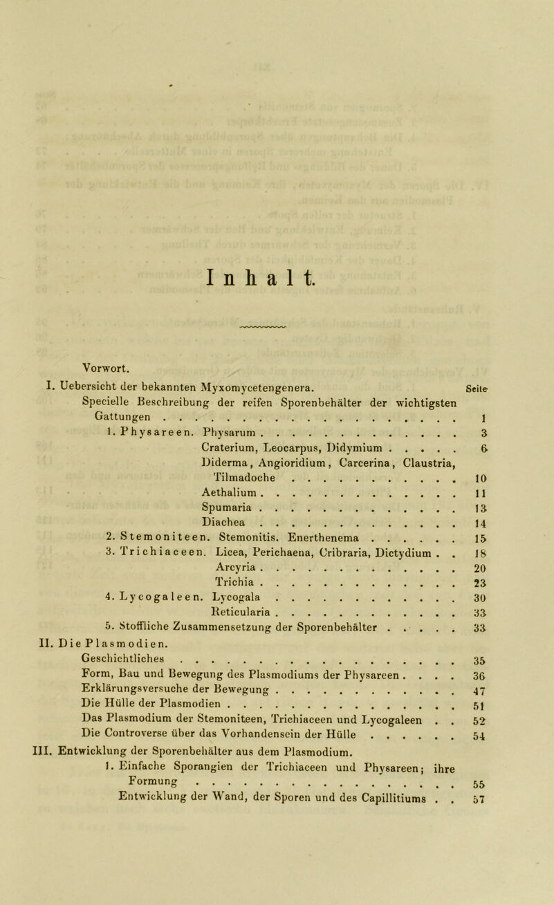 Inhalt. Vorwort. I. Uebersicht der bekannten Myxomycetengenera. Seite Specielle Beschreibung der reifen Sporenbehälter der wichtigsten Gattungen 1 1. Physareen. Physarum 3 Craterium, Leocarpus, Didymium 6 Diderma, Angioridium , Carcerina, Claustria, Tilmadoche 10 Aethalium 11 Spumaria 13 Diachea 14 2. S t em on i t e e n. Stemonitis. Enerthenema 15 3. 'l'richiaceen. Licea, Perichaena, Cribraria, Dictydium . . 18 Arcyria 20 Trichia 23 4. Ly coga 1 ee n. Lycogala 30 Reticularia 33 5. Stoffliche Zusammensetzung der Sporenbehälter ..... 33 II. Die Plasmodien. Geschichtliches 35 Form, Bau und Bewegung des Plasmodiums der Physareen .... 36 Erklärungsversuche der Bewegung 47 Die Hülle der Plasmodien Das Plasmodium der Stemoniteen, Trichiaceen und Lycogaleen . . 52 Die Controverse über das Vorhandensein der Hülle 54 III. Entwicklung der Sporenbehälter aus dem Plasmodium. 1. Einfache Sporangien der Trichiaceen und Physareen; ihre Formung Entwicklung der Wand, der Sporen und des Capillitiums . . 57