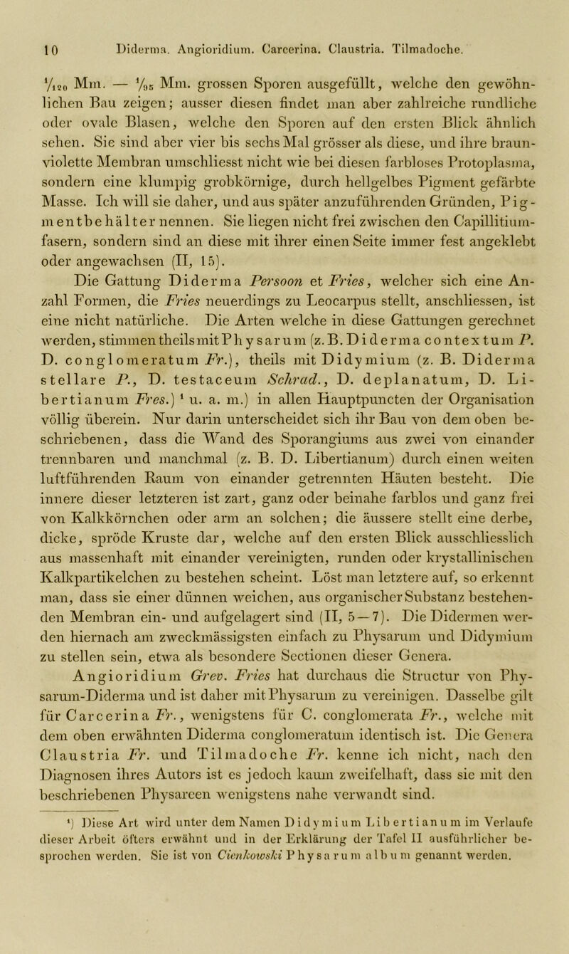 yi20 Mm. — %, Mm. grossen Sporen ausgefüllt, welche den gewöhn- lichen Bau zeigen; ausser diesen findet man aber zahlreiche rundliche oder ovale Blasen, welche den Sporen auf den ersten Blick ähnlich sehen. Sie sind aber vier bis sechs Mal grösser als diese, und ihre braun- violette Membran umschliesst nicht wie bei diesen farbloses Protoplasma, sondern eine klumpig grobkörnige, durch hellgelbes Pigment gefärbte Masse. Ich will sie daher, und aus später anzuführenden Gründen, P ig - mentbe halter nennen. Sie liegen nicht frei zwischen den Capillitium- fasern, sondern sind an diese mit ihrer einen Seite immer fest angeklebt oder angewachsen (II, 15). Die Gattung Diderma Persoon et Fries, welcher sich eine An- zahl Formen, die Fries neuerdings zu Leocarpus stellt, anschliessen, ist eine nicht natürliche. Die Arten welche in diese Gattungen gerechnet werden, stimmentheilsmitPh y sarum (z.B. Diderma co ntex tum P. D. conglomeratum Fr.), theils mit Didymium (z. B. Diderma stellare P., D. testaceum Schrad., D. deplanatum, D. Li- ber tianum Fres.) 1 u. a. m.) in allen Hauptpuncten der Organisation völlig überein. Nur darin unterscheidet sich ihr Bau von dem oben be- schriebenen, dass die Wand des Sporangiums aus zwei von einander trennbaren und manchmal (z. B. D. Libertianum) durch einen weiten luftführenden Baum von einander getrennten Häuten besteht. Die innere dieser letzteren ist zart, ganz oder beinahe farblos und ganz frei von Kalkkörnchen oder arm an solchen; die äussere stellt eine derbe, dicke, spröde Kruste dar, welche auf den ersten Blick ausschliesslich aus massenhaft mit einander vereinigten, runden oder krystallinischen Kalkpartikelchen zu bestehen scheint. Löst man letztere auf, so erkennt man, dass sie einer dünnen weichen, aus organischer Substanz bestehen- den Membran ein- und aufgelagert sind (II, 5 — 7). Die Didermen wer- den hiernach am zweckmässigsten einfach zu Physarum und Didymium zu stellen sein, etwa als besondere Sectionen dieser Genera. Angioridium Grev. Fries hat durchaus die Structur von Phv- sarum-Diderma und ist daher mit Physarum zu vereinigen. Dasselbe gilt für Carccrina Fr., wenigstens für C. conglomcrata Fr., welche mit dem oben erwähnten Diderma conglomeratum identisch ist. Die Genera Claustria Fr. und Tilmadoche Fr. kenne ich nicht, nach den Diagnosen ihres Autors ist es jedoch kaum zweifelhaft, dass sie mit den beschriebenen Physareen wenigstens nahe verwandt sind. *) Diese Art wird unter dem Namen Didymium Libertianum im Verlaufe dieser Arbeit öfters erwähnt und in der Erklärung der Tafel II ausführlicher be- sprochen werden. Sie ist von Cienkowski P h y s a r u m a 1 b u m genannt werden.