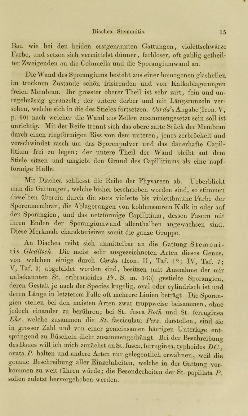 Bau wie bei den beiden erstgenannten Gattungen, violettschwarze Farbe, und setzen sich vermittelst dünner, farbloser, oft gablig getheil- ter Zweigenden an die Columella und die Sporangiumwand an. Die Wand des Sporangiums besteht aus einer homogenen glashellen im trocknen Zustande schön irisirenden und von Kalkablagerungen freien Membran. Ihr grösster oberer Theil ist sehr zart, fein und un- regelmässig gerunzelt; der untere derber und mit Längsrunzeln ver- sehen, welche sich in die des Stieles fortsetzen. Cor da s Angabe (Icon. V, p. 60) nach welcher die Wand aus Zellen zusammengesetzt sein soll ist unrichtig. Mit der Reife trennt sich das obere zarte Stück der Membran durch einen ringförmigen Riss von dem unteren, jenes zerbröckelt und verschwindet rasch um das Sporenpulver und das dauerhafte Capil- litiuin frei zu legen; der untere Theil der Wand bleibt auf dem Stiele sitzen und umgiebt den Grund des Capillitiums als eine napf- förmige Hülle. Mit Diachea schliesst die Reihe der Physareen ab. Ueberblickt man die Gattungen, welche bisher beschrieben Avorden sind, so stimmen dieselben überein durch die stets violette bis violettbraune Farbe der Sporenmembran, die Ablagerungen von kohlensaurem Kalk in oder auf den Sporangien, und das netzförmige Capillitium, dessen Fasern mit ihren Enden der Sporangiumwand allenthalben angewachsen sind. Diese Merkmale charakterisiren somit die ganze Gruppe. An Diachea reiht sich unmittelbar an die Gattung Stemoni- tis Glediiscli. Die meist sehr ausgezeichneten Arten dieses Genus, von welchen einige durch Cor da (Icon. II, Taf. 12; IV, Taf. 7; \ , Taf. 3) abgebildet worden sind, besitzen (mit Ausnahme der mir unbekannten St. cribrarioides Fr. S. m. 163) gestielte Sporangien, deren Gestalt je nach der Species kugelig, oval oder cylindrisch ist und deren Länge in letzterem Falle oft mehrere Linien beträgt. Die Sporan- gien stehen bei den meisten Arten zwar truppweise beisammen, ohne jedoch einander zu berühren; bei St. fusca Roth und St. ferruginea Ehr. welche zusammen die St. fasciculata Pers. darstellen, sind sie in grosser Zahl und von einer gemeinsamen häutigen Unterlage ent- springend zu Büscheln dicht zusammengedrängt. Bei der Beschreibuno- des Baues will ich mich zunächst an St. fusca, ferruginea, typhoides DC., o\ata P. halten und andeie Arten nur gelegentlich erwähnen, weil die genaue Beschreibung aller Einzelnheiten, welche in der Gattung Vor- kommen zu weit führen würde; die Besonderheiten der St. papillata P. sollen zuletzt hervorgehoben werden.