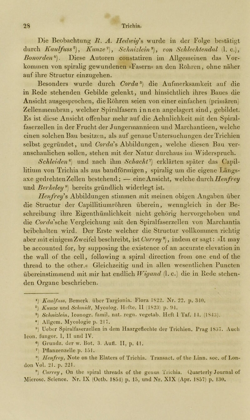 Die Beobachtung 11. A. Iledurirfs wurde in der Folge bestätigt durch Kaulfuss*), Kunze), Schnizleina), von Schlechte ndal (1. c.), Bonorden* 2 3 4). Diese Autoren constatiren im Allgemeinen das Vor- kommen von spiralig gewundenen »Fasern« an den Röhren, ohne näher auf ihre Structur einzugehen. Besonders wurde durch Cordas) die Aufmerksamkeit auf die in Rede stehenden Gebilde gelenkt, und hinsichtlich ihres Baues die Ansicht ausgesprochen, die Röhren seien von einer einfachen (primären) Zellenmembran, welcher Spiralfasern innen angelagert sind, gebildet. Es ist diese Ansicht offenbar mehr auf die Aehnlichkeit mit den Spiral- faserzellen in der Frucht der Jungermannieen und Marchantieen, welche einen solchen Bau besitzen, als auf genaue Untersuchungen derTrichien selbst gegründet, und Corde?s Abbildungen, welche diesen Bau ver- anschaulichen sollen, stehen mit der Natur durchaus im Widerspruch. SchleidenG) und nach ihm Schacht'1 * 7) erklärten später das G'apil- litium von Trichia als aus bandförmigen, spiralig um die eigene Längs- axe gedrehten Zellen bestehend; — eine Ansicht, welche durch Henfrey und Berheley 8) bereits gründlich widerlegt ist. Hetfrey,s Abbildungen stimmen mit meinen obigen Angaben über die Structur der Capillitiumröhren überein, wenngleich in der Be- schreibung ihre Eigenthümlichkeit nicht gehörig hervorgehoben und die Corde?sehe Vergleichung mit den Spiralfaserzellen von Marchantia beibehalten wird. Der Erste welcher die Structur vollkommen richtig aber mit einigem Zweifel beschreibt, ist Currey 9), indem er sagt: »It may be accouuted for, by supposing the existence of an accurate clevation in the wall of the cell, following a spiral direction from one end of the thread to the other.« Gleichzeitig und in allen wesentlichen Puncten übereinstimmend mit mir hat endlich Wigand (1. c.) die in Rede stehen- den Organe beschrieben. *) Kaulfuss, Bemerk, über Targionia. Flora 1822. Nr. 22. p. 310. 2) Kunze und Schmidt, Mycolog. Hel'te, 11 (1823) p. 0 1. 3) Schnizlein, Iconogr. famil. nat. regn. vegetab. Heft 1 Taf. 11. (1843). *) Allgem. Myeologie p. 217. 5) Ueber Spiralfaserzellen in dem llaargefieehte der Trichien. Prag 1837. Auch Icon, fungor. 1, II und IV. ®) Grundz. der \v. Bot. 3. Aull. II, p. 41. 7) Pflanzenzelle p. 151. s) Henfrey, Note on the Elaters of Trichia. Transact. of the Linn. soc. of Lon- don Vol. 21. p. 221. a) Currey, On the spiral threads of the genus Trichia. Quarterly Journal of Microsc. Science. Nr. IX (Octb. 1854) p. 15, und Nr. XIX (Apr. 1857) p. 130.