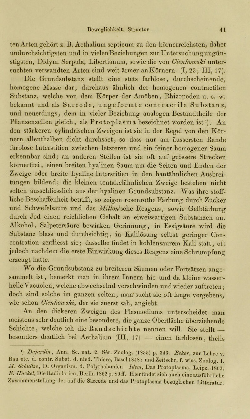 ten Arten gehört z. B. Aethalium septicum zu den körnerreichsten, daher undurchsichtigsten und in vielen Beziehungen zur Untersuchung ungün- stigsten, Didym. Serpula, Libertianum, sowie die von Cienkotoski unter- suchten verwandten Arten sind weit ärmer an Körnern. (I, 23; III, 17). Die Grundsubstanz stellt eine stets farblose, durchscheinende, homogene Masse dar, durchaus ähnlich der homogenen contractilen Substanz, welche von dem Körper der Amöben, Bhizopodcn u. s. w. bekannt und als Sarcode, ungeformte contractile Substanz, und neuerdings, dem in vieler Beziehung analogen Bestandtheile der Pflanzenzellen gleich, als Protoplasma bezeichnet worden ist ‘). An den stärkeren cylindrischen Zweigen ist sie in der Regel von den Kör- nern allenthalben dicht durchsäet, so dass nur am äussersten Rande farblose Interstitien zwischen letzteren und ein feiner homogener Saum erkennbar sind; an anderen Stellen ist sie oft auf grössere Strecken körnerfrei, einen breiten hyalinen Saum um die Seiten und Enden der Zweige oder breite hyaline Interstitien in den hautähnlichen Ausbrei- tungen bildend; die kleinen tentakelähnlichen Zweige bestehen nicht selten ausschliesslich aus der hyalinen Grundsubstanz. Was ihre stoff- liche Beschaffenheit betrifft, so zeigen rosenrothe Färbung durch Zucker und Schwefelsäure und das MillorCsehe Reagens, sowie Gelbfärbung durch Jod einen reichlichen Gehalt an eiweissartigen Substanzen an. Alkohol, Salpetersäure bewirken Gerinnung, in Essigsäure wird die Substanz blass und durchsichtig, in Kalilösung selbst geringer Con- centration zerfliesst sie; dasselbe findet in kohlensaurem Kali statt, oft jedoch nachdem die erste Einwirkung dieses Reagens eine Schrumpfung erzeugt hatte. Wo die Grundsubstanz zu breiteren Säumen oder Fortsätzen ange- sammelt ist, bemerkt man in ihrem Innern hie und da kleine wasser- helle \ acuolen, welche abwechselnd verschwinden und wieder auftreten; doch sind solche im ganzen selten, man'sucht sie oft lange vergebens, wie schon Cienkowski, der sie zuerst sah, angiebt. An den dickeren Zweigen des Plasmodiums unterscheidet man meistens sehr deutlich eine besondere, die ganze Oberfläche überziehende Schichte, welche ich die Randschichte nennen will. Sie stellt — besonders deutlich bei Aethalium (III, 17) — einen farblosen, theils *) Dujardin, Ann. Sc. nat. 2. Ser. Zoolog. (1S35) p. 343. Ecker, zur Lehre v. Bau etc. d. contr. Subst. d. nied. Thiere, Basell848; undZeitschr. f. wiss. Zoolog I. M. Schultze, D. Organism. d. Polythalamien. Iclcm, Das Protoplasma, Leipz. 1SH3. E. Hiickel, Die Kadiulanen, Berlin 18ü2 p. S'J ff. Hier findet sich auch eine ausführliche Zusammenstellung der auf die Sarcode und das Protoplasma bezüglichen Litteratur.