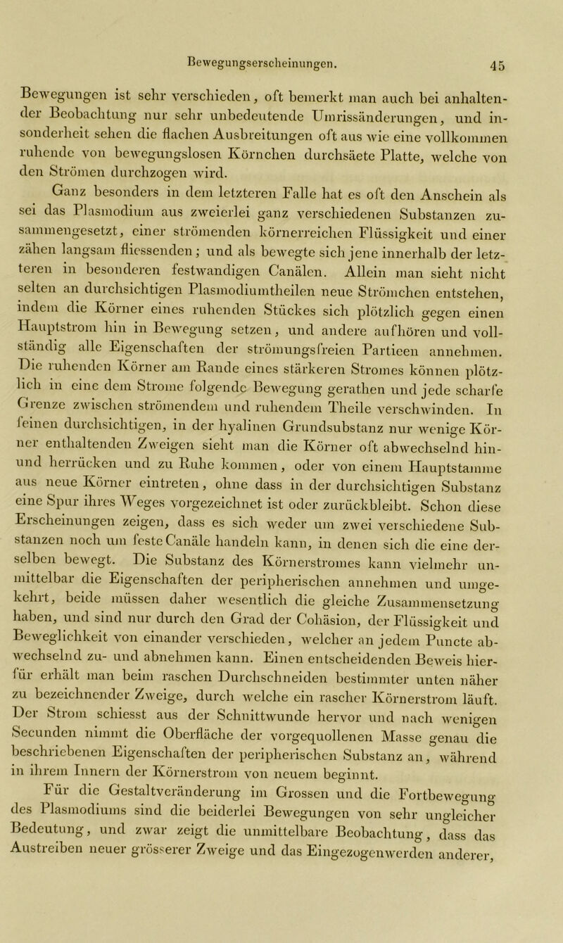 Bewegungen ist sehr verschieden, oft bemerkt man auch bei anhalten- dei Beobachtung nur sehr unbedeutende Umrissänderungen., und in- sonderheit sehen die flachen Ausbreitungen oft aus wie eine vollkommen ruhende von bewegungslosen Körnchen durchsäete Platte, welche von den Strömen durchzogen wird. Ganz besonders in dem letzteren Falle hat es oft den Anschein als sei das 1 lasmodium aus zweierlei ganz verschiedenen Substanzen zu- sammengesetzt, einer strömenden körnerreichen Flüssigkeit und einer zähen langsam fliessenden; und als bewegte sich jene innerhalb der letz- teren in besonderen festwandigen Canälen. Allein man sieht nicht selten an duichsichtigen Plasmodiumtheilen neue Strömchen entstehen, indem die Körner eines ruhenden Stückes sich plötzlich gegen einen Hauptstrom hin in Bewegung setzen, und andere auf hören und voll- ständig alle Eigenschaften der strömungsfreien Partieen annehmen. Hie lullenden Körnei am Bande eines stärkeren Stromes können plötz- lich in eine dem Strome folgende Bewegung gerathen und jede scharfe Grenze zwischen strömendem und ruhendem Theile verschwinden. In feinen durchsichtigen, in der hyalinen Grundsubstanz nur wenige Kör- nei enthaltenden Zweigen sieht man die Körner oft abwechselnd hin- und heuücken und zu Buhe kommen, oder von einem Hauptstainme aus neue Körner eintreten, ohne dass in der durchsichtigen Substanz eine Spur ihres Weges vorgezeichnet ist oder zurückbleibt. Schon diese Erscheinungen zeigen, dass es sich weder um zwei verschiedene Sub- stanzen noch um feste Canäle handeln kann, in denen sich die eine der- selben bewegt. Hie Substanz des Körnerstromes kann vielmehr un- mittelbar die Eigenschaften der peripherischen annehmen und umge- kehrt, beide müssen daher wesentlich die gleiche Zusammensetzung haben, und sind nur durch den Grad der Cohäsion, der Flüssigkeit und Beweglichkeit von einander verschieden, welcher an jedem Puncte ab- wechselnd zu- und abnehmen kann. Einen entscheidenden Beweis hier- für erhält man beim raschen Hurchschneiden bestimmter unten näher zu bezeichnender Zweige, durch welche ein rascher Körnerstrom läuft. Her Strom schiesst aus der Schnittwunde hervor und nach wenigen Secunden nimmt die Oberfläche der vorgequollenen Masse genau die beschriebenen Eigenschaften der peripherischen Substanz an, während in ihrem Innern der Körnerstrom von neuem beginnt. Füi die Gestaltveiänderung' im Grossen und die Fortbewegun°' des Plasmodiums sind die beiderlei Bewegungen von sehr ungleicher Bedeutung, und zwar zeigt die unmittelbare Beobachtung, dass das Austreiben neuer grösserer Zweige und das Eingezogenwerden anderer,