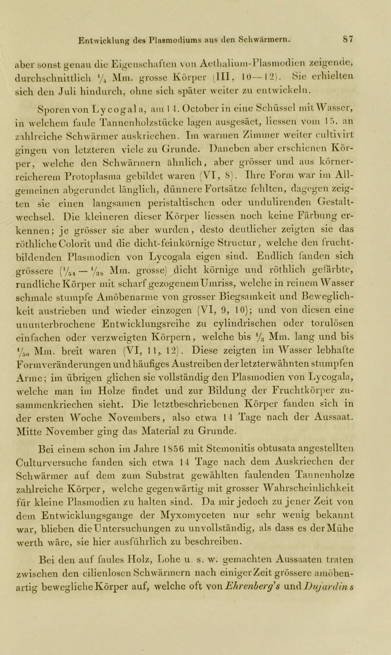 aber sonst genau die Eigenschaften von Aethalium-Plasmodien zeigende, durchschnittlich */* Mm. grosse Körper (III, 10—12). Sie erhielten sich den Juli hindurch, ohne sich später weiter zu entwickeln. Sporen von Lycogala, am 1 !. October in eine Schüssel mit Wasser, in welchem faule Tannenholzstücke lagen ausgesäet, Hessen vom 1 ;>. an zahlreiche Schwärmer auskriechen. Im warmen Zimmer weiter cultivirt gingen von letzteren viele zu Grunde. Daneben aber erschienen Kör- per, welche den Schwärmern ähnlich, aber grösser und aus körner- reicherem Protoplasma gebildet waren (VI, 8). Ihre Form war im All- gemeinen abgerundet länglich, dünnere Fortsätze fehlten, dagegen zeig- ten sie einen langsamen peristaltischen oder undulirenden Gestalt- wechsel. Die kleineren dieser Körper Hessen noch keine Färbung er- kennen; je grösser sie aber wurden, desto deutlicher zeigten sie das röthliche Colorit und die dicht-feinkörnige Structur, welche den frucht- bildenden Plasmodien von Lycogala eigen sind. Endlich fanden sich grössere (y54 — y38 Mm. grosse) dicht körnige und röthlich gefärbte, rundliche Körper mit scharf gezogenem Umriss, welche in reinem Wasser schmale stumpfe Amöbenarme von grosser Biegsamkeit und Beweglich- keit austrieben und wieder einzogen (VI, 9, 10); und von diesen eine ununterbrochene Entwicklungsreihe zu cylindrischen oder torulösen einfachen oder verzweigten Körpern, welche bis */., Mm. lang und bis yB0 Mm. breit waren (VI, 11, 12). Diese zeigten im Wasser lebhafte Form Veränderungen und häufiges Austreiben der letzterwähnten stumpfen Arme; im übrigen glichen sie vollständig den Plasmodien von Lycogala, welche man im Holze findet und zur Bildung der Fruchtkörper zu- sammenkriechen sieht. Die letztbeschriebenen Körper fanden sich in der ersten Woche Novembers, also etwa 14 Tage nach der Aussaat. Mitte November ging das Material zu Grunde. Bei einem schon im Jahre 1856 mit Stemonitis obtusata angestellten Culturversuche fanden sich etwa 14 Tage nach dem Auskriechen der Schwärmer auf dem zum Substrat gewählten faulenden Tannenholze zahlreiche Körper, welche gegenwärtig mit grosser Wahrscheinlichkeit für kleine Plasmodien zu halten sind. Da mir jedoch zu jener Zeit von dem Entwicklungsgänge der Myxomyceten nur sehr wenig bekannt war, blieben die Untersuchungen zu unvollständig, als dass es der Mühe werth wäre, sie hier ausführlich zu beschreiben. Bei den auf faules Holz, Lohe u s. w. gemachten Aussaaten traten zwischen den cilienlosen Schwärmern nach einiger Zeit grössere amöben- artig bewegliche Körper auf, welche oft von Ehrenberg’s und Dujardin s