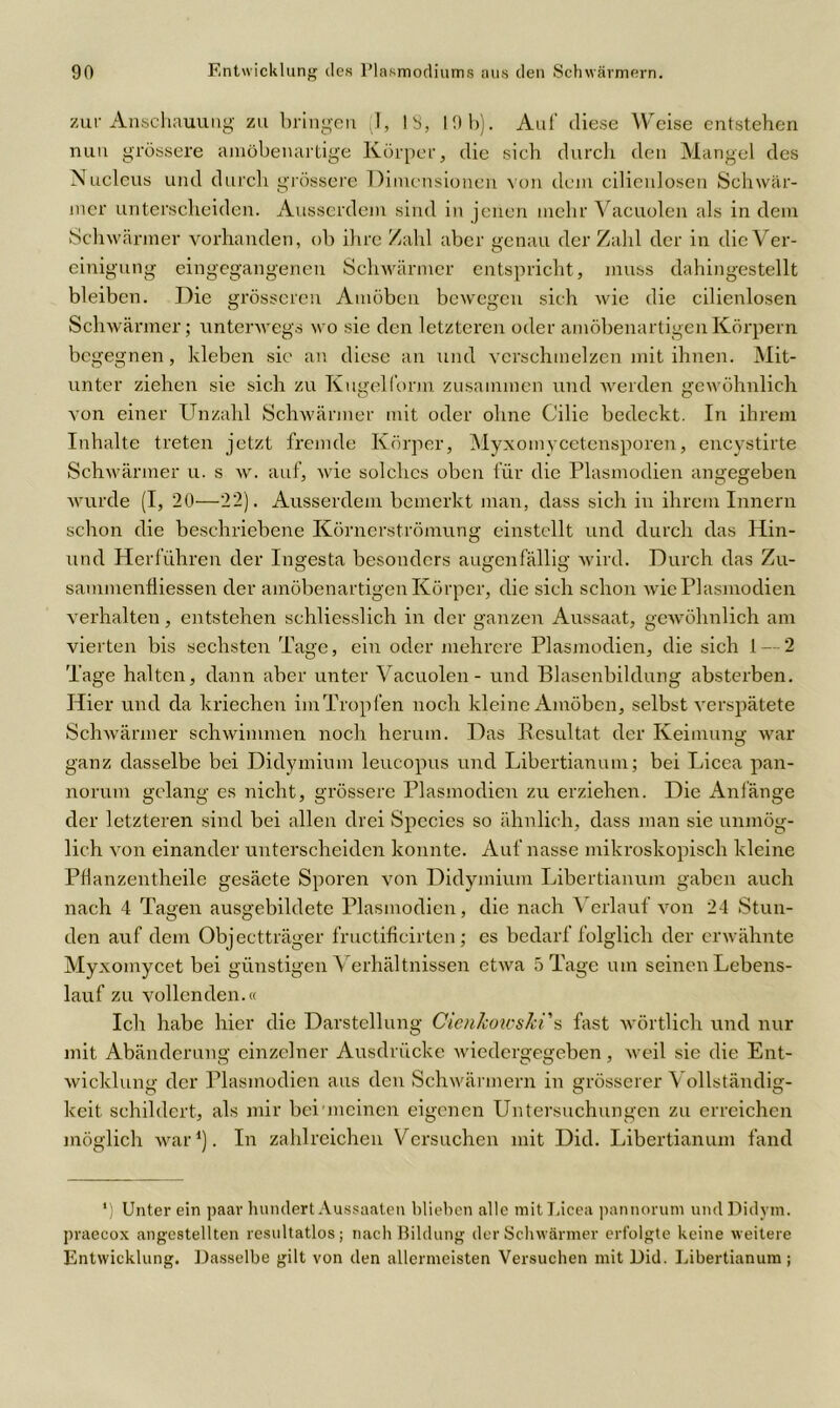 zur Anschauung zu bringen (I, IS, 19b). Aul' diese Weise entstehen nun grössere amöbenartige Körper, die sich durch den Mangel des Nucleus und durch grössere Dimensionen von dein cilieulosen Schwär- mer unterscheiden. Ausserdem sind in jenen mehr Vacuolen als in dem Schwärmer vorhanden, ob ihre Zahl aber genau der Zahl der in die Ver- einigung eingegangenen Schwärmer entspricht, muss dahingestellt bleiben. Die grösseren Amöben bewegen sich wie die cilienlosen Schwärmer; unterwegs wo sie den letzteren oder amöbenartigen Körpern begegnen, kleben sie an diese an und verschmelzen mit ihnen. Mit- unter ziehen sie sich zu Kugelform zusammen und werden gewöhnlich von einer Unzahl Schwärmer mit oder ohne Cilie bedeckt. In ihrem Inhalte treten jetzt fremde Körper, Myxomycetensporen, encystirte Schwärmer u. s w. auf, wie solches oben für die Plasmodien angegeben wurde (I, 20—22). Ausserdem bemerkt man, dass sich in ihrem Innern schon die beschriebene Körnerströmung einstellt und durch das Hin- und Herführen der Ingesta besonders augenfällig wird. Durch das Zu- sammenfliessen der amöbenartigen Körper, die sich schon wie Plasmodien verhalten, entstehen schliesslich in der ganzen Aussaat, gewöhnlich am vierten bis sechsten Tage, ein oder mehrere Plasmodien, die sich 1 — 2 Tage halten, dann aber unter Vacuolen - und Blasenbildung absterben. Hier und da kriechen iinTropfen noch kleine Amöben, selbst verspätete Schwärmer schwimmen noch herum. Das Resultat der Keimung war ganz dasselbe bei Didymium leucopus und Libertianum; bei Licea pan- norum gelang es nicht, grössere Plasmodien zu erziehen. Die Anfänge der letzteren sind bei allen drei Spccies so ähnlich, dass man sie unmög- lich von einander unterscheiden konnte. Auf nasse mikroskopisch kleine PHanzentheile gesäete Sporen von Didymium Libertianum gaben auch nach 4 Tagen ausgebildete Plasmodien, die nach Verlauf von 24 Stun- den auf dem Objectträger fructificirten; es bedarf folglich der erwähnte Myxomycet bei günstigen Verhältnissen etwa 5 Tage um seinen Lebens- lauf zu vollenden.« Ich habe hier die Darstellung Cienhoivski s fast wörtlich und nur mit Abänderung einzelner Ausdrücke wiedergegeben, weil sie die Ent- wicklung der Plasmodien aus den Schwärmern in grösserer Vollständig- keit schildert, als mir bei nicinen eigenen Untersuchungen zu erreichen möglich war1). In zahlreichen Versuchen mit Did. Libertianum fand *) Unter ein paar hundert Aussaaten blieben alle mit Licea pannorum und Didym. praecox angestellten resultatlos; nach Bildung der Schwärmer erfolgte keine weitere Entwicklung. Dasselbe gilt von den allermeisten Versuchen mit Did. Libertianum;