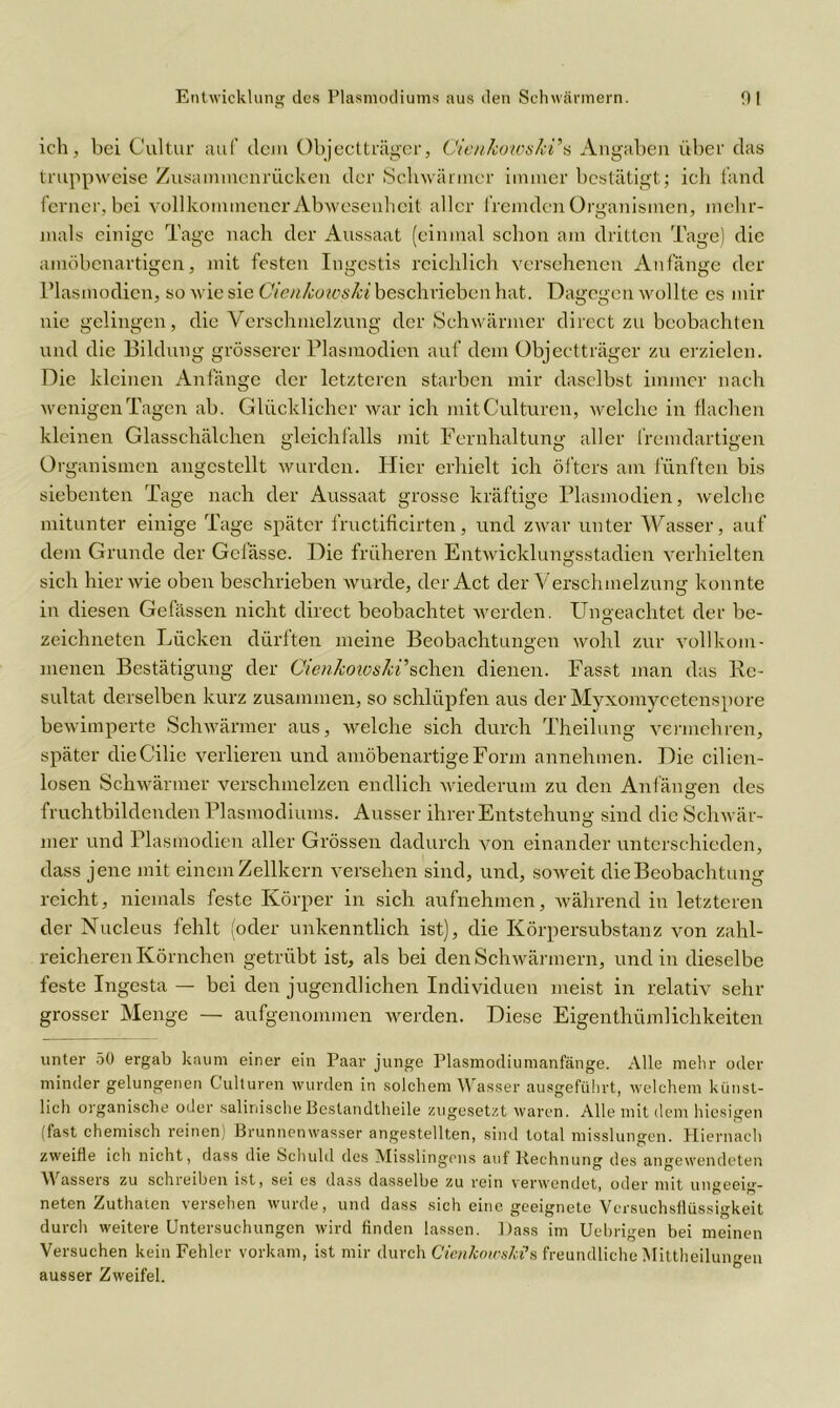 ich , bei Cultur auf dem Objectträger, Cienkoioski’s Angaben über das truppweise Zusammenrücken der Schwärmer immer bestätigt; ich fand ferner, bei vollkommener Abwesenheit aller fremden Organismen, mehr- mals einige Tage nach der Aussaat (einmal schon am dritten Tage) die amöbenartigen, mit festen Ingestis reichlich versehenen Anfänge der Plasmodien, so wie sie Gienkoteski beschrieben hat. Dagegen wollte es mir nie gelingen, die Verschmelzung der Schwärmer direct zu beobachten und die Bildung grösserer Plasmodien auf dem Objectträger zu erzielen. Die kleinen Anfänge der letzteren starben mir daselbst immer nach wenigen Tagen ab. Glücklicher war ich mitCulturen, welche in flachen kleinen Glasschälchen gleichfalls mit Fernhaltung aller fremdartigen Organismen angcstellt wurden. Hier erhielt ich öfters am fünften bis siebenten Tage nach der Aussaat grosse kräftige Plasmodien, welche mitunter einige Tage später fructificirten, und zwar unter Wasser, auf dem Grunde der Gelässe. Die früheren Entwicklungsstadien verhielten sich hier wie oben beschrieben wurde, der Act der Verschmelzung konnte in diesen Gefässen nicht direct beobachtet werden. Ungeachtet der be- zeichneten Lücken dürften meine Beobachtungen wohl zur vollkom- menen Bestätigung der Cienkowski’sehen dienen. Fasst man das Re- sultat derselben kurz zusammen, so schlüpfen aus der Myxomycetenspore bewimperte Schwärmer aus, welche sich durch Theilung vermehren, später dieG’ilie verlieren und amöbenartige Form annehmen. Die cilien- losen Schwärmer verschmelzen endlich wiederum zu den Anfängen des fruchtbildenden Plasmodiums. Ausser ihrer Entstehung sind die Schwär- mer und Plasmodien aller Grössen dadurch von einander unterschieden, dass jene mit einem Zellkern versehen sind, und, soweit die Beobachtung reicht, niemals feste Körper in sich aufnehmen, während in letzteren der Nucleus fehlt (oder unkenntlich ist), die Körpersubstanz von zahl- reicheren Körnchen getrübt ist, als bei den Schwärmern, und in dieselbe feste Ingesta — bei den jugendlichen Individuen meist in relativ sehr grosser Menge — aufgenommen werden. Diese Eigenthümlichkeiten unter 50 ergab kaum einer ein Paar junge Plasmodiumanfänge. Alle mehr oder minder gelungenen Gülturen wurden in solchem Wasser ausgeführt, welchem künst- lich organische oder salinischeBestandtheile zugesetzt waren. Alle mit dem hiesigen (fast chemisch reinen) Brunnenwasser angestellten, sind total misslungen. Hiernach zweifle ich nicht, dass die Schuld des Misslingons auf Hechnung des angewendeten W asseis zu schieiben ist, sei es dass dasselbe zu rein verwendet, oder mit ungeeig- neten Zuthaten versehen wurde, und dass sich eine geeignete Versuchsflüssigkeit durch weitere Untersuchungen wird finden lassen. Dass im Uebrigen bei meinen Versuchen kein Fehler vorkam, ist mir durch Cietikowski’s freundliche Mittheilungen ausser Zweifel.