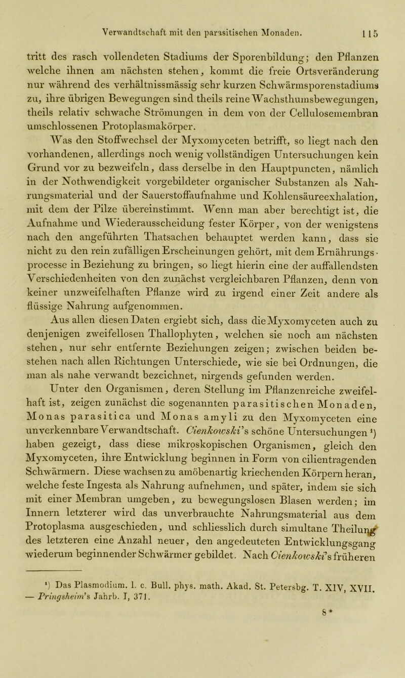 tritt des rasch vollendeten Stadiums der Sporenbildung'; den Pflanzen welche ihnen am nächsten stehen, kommt die freie Ortsveränderung nur während des verhältnissmässig sehr kurzen Schwärmsporenstadiuma zu, ihre übrigen Bewegungen sind theils reine Wachsthumsbewegungen, theils relativ schwache Strömungen in dem von der Cellulosemembran umschlossenen Protoplasmakörper. Was den Stoffwechsel der Myxomyceten betrifft, so liegt nach den vorhandenen, allerdings noch wenig vollständigen Untersuchungen kein Grund vor zu bezweifeln, dass derselbe in den Hauptpuncten, nämlich in der Nothwendigkeit vorgebildeter organischer Substanzen als Nah- rungsmaterial und der Sauerstoffaufnahme und Kohlensäureexhalation, mit dem der Pilze übereinstimmt. Wenn man aber berechtigt ist, die Aufnahme und Wiederausscheidung fester Körper, von der wenigstens nach den angeführten Thatsachen behauptet werden kann, dass sie nicht zu den rein zufälligen Erscheinungen gehört, mit dem Eniährungs • processe in Beziehung zu bringen, so liegt hierin eine der auffallendsten Verschiedenheiten von den zunächst vergleichbaren Pflanzen, denn von keiner unzweifelhaften Pflanze wird zu irgend einer Zeit andere als flüssige Nahrung aufgenommen. Aus allen diesen Daten ergiebt sich, dass die Myxomyceten auch zu denjenigen zweifellosen Thallophyten, Avelchen sie noch am nächsten stehen, nur sehr entfernte Beziehungen zeigen; zwischen beiden be- stehen nach allen Pichtungen Unterschiede, wie sie bei Ordnungen, die man als nahe verwandt bezeichnet, nirgends gefunden werden. Unter den Organismen, deren Stellung im Pflanzenreiche zweifel- haft ist, zeigen zunächst die sogenannten parasitischen Monaden, Monas parasitica und Monas amyli zu den Myxomyceten eine unverkennbare Verwandtschaft. Cienkotcs/ci’s schöne Untersuchungen*) haben gezeigt, dass diese mikroskopischen Organismen, gleich den Myxomyceten, ihre Entwicklung beginnen in Form von cilientragenden Schwärmern. Diese wachsen zu amöbenartig kriechenden Körpern heran, welche feste Ingesta als Nahrung aufnehmen, und später, indem sie sich mit einer Membran umgeben, zu bewegungslosen Blasen werden; im Innern letzterer wird das unverbrauchte Nahrungsmaterial aus dem Protoplasma ausgeschieden, und schliesslich durch simultane Theilung des letzteren eine Anzahl neuer, den angedeuteten Entwicklungsgang wiederum beginnender Schwärmer gebildet. Nach Cienkowsk?s früheren *) Das Plasmodium. 1. c. Bull. phys. math. Akad. St. Petersbg. T. XIV, XVII. — Pringsheim’s Jahrb. I, 371.