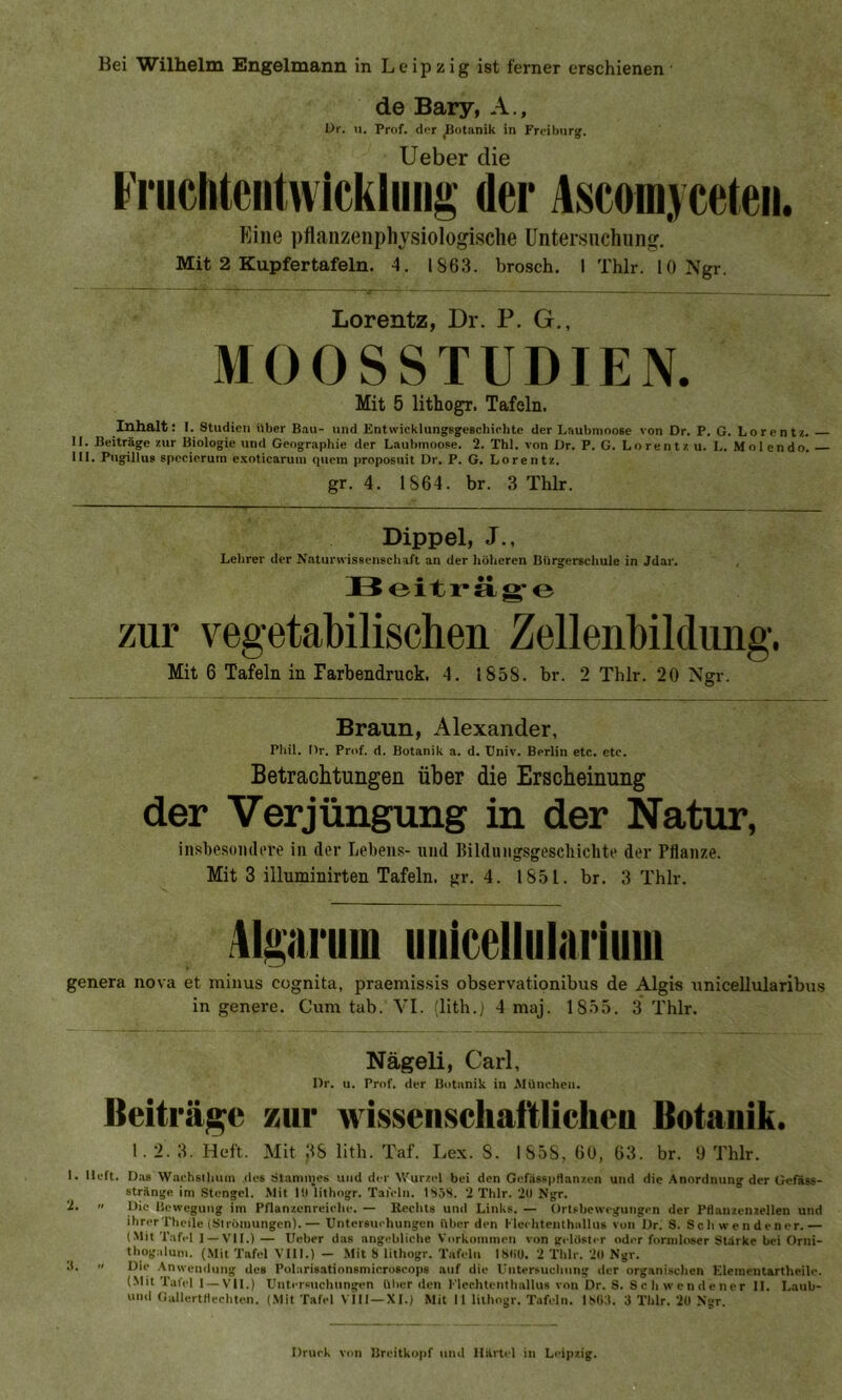 Bei Wilhelm Engelmann in Leipzig ist ferner erschienen de Bary, A., Dr. u. Prof, der Botanik in Freiburg. Ueber die Fruchtentwickluug der Ascomyceteii. Eine pflanzenphysiologische Untersuchung. Mit 2 Kupfertafeln. 4. 1863. brosch. I Thlr. 10 Ngr. Lorentz, Dr. P. G., MOOSSTUDIEN. Mit 5 lithogr. Tafeln. Inhalt: I. Studien über Bau- und Entwicklungsgeschichte der Laubmoose von Dr. P. G. Lorentz. II. Beiträge zur Biologie und Geographie der Laubmoose. 2. Thl. von Dr. P. G. Lorentz u. I.. Mol endo. III. Pugillus specierum exoticarum quem proposuit Dr. P. G. Lorentz. gr. 4. 1864. br. 3 Thlr. Dippel, J., Lehrer der Naturwissenschaft an der höheren Bürgerschule in Jdar. Beiträge zur vegetabilischen Zellenbildung. Mit 6 Tafeln in Farbendruck. 4. 1858. br. 2 Thlr. 20 Ngr. O Braun, Alexander, Phil. Dr. Prof. d. Botanik a. d. Univ. Berlin etc. etc. Betrachtungen über die Erscheinung der Verjüngung in der Natur, insbesondere in der Lebens- und Bildungsgescliichte der Pflanze. Mit 3 illuminirten Tafeln, gr. 4. 1851. br. 3 Thlr. Algariiiu unicellularium genera nova et minus cognita, praemissis observationibus de Aigis unicellularibus in genere. Cum tab. VI. (lith.) 4 maj. 1855. 3 Thlr. Nägeli, Carl, Dr. u. Prof, der Botanik in München. Beiträge zur wissenschaftlichen Botanik. 1. 2. 3. Heft. Mit JfS lith. Taf. Lex. S. 1858, 60, 63. br. 9 Thlr. 1. lieft. Das Wachsthum des Stammes und der Wurzel bei den Gefäßpflanzen und die Anordnung der Gefäss- stränge im Stengel. Mit 10 lithogr. Tafeln. ISöS. 2 Thlr. 20 Ngr. 2.  Die Bewegung im Pflanzenreiche. — Rechts und Links. — Ortshewegungen der Pflanzenzellen und ihrer Thcilc (Strömungen).— Untersuchungen über den Fleehtenthallus von ür. S. Schwendener.— (Mit Tafel 1 —VII.) — Ueber das angebliche Vorkommen von gelöster oder formloser Stärke bei Orni- thogalum. (Mit Tafel VIII.) — Mit 8 lithogr. Tafeln ISliU. 2 Thlr. 20 Ngr. Anwendung des Polarisationsmicroscops auf die Untersuchung der organischen Elementartheile. (Mit Tafel I —vll.) Untersuchungen über den Flechtenthallus von Dr. S. S c h w en de ner II. Laub- uml Gallertflechten. (Mit Tafel V III —XI.) Mit II lithogr. Tafeln. 1SG3. 3 Thlr. 20 Ngr. Druck von Breitkopf und Härtel in Leipzig.