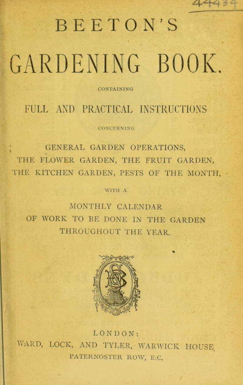 B E ETO N’S GARDENING BOOK. CONTAINING FULL AND PRACTICAL INSTRUCTIONS CONCERNING GENERAL GARDEN OPERATIONS, THE FLOWER GARDEN, THE FRUIT GARDEN, THE KITCHEN GARDEN, PESTS OF THE MONTH, WITH A MONTHLY CALENDAR OF WORK TO BE DONE IN THE GARDEN THROUGHOUT THE YEAR. LONDON: WARD, LOCK, AND TYLER, WARWICK HOUSE PATERNOSTER ROW, E.C.