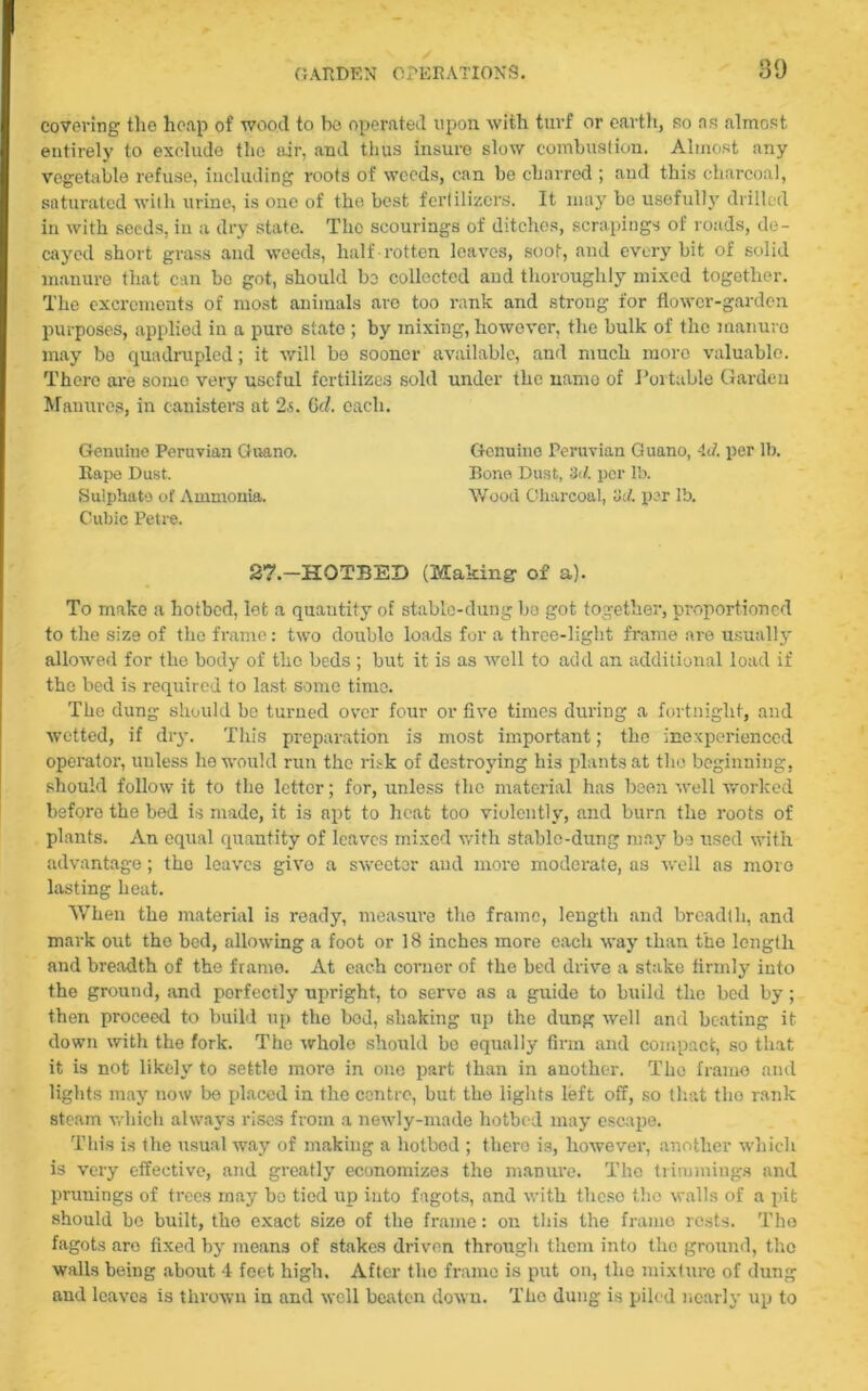covering the heap of wood to bo operated upon with turf or earth, so as almost entirely to exclude the air, and thus insure slow combustion. Almost any vegetable refuse, including roots of weeds, can be charred ; and this charcoal, saturated with urine, is one of the best fertilizers. It may be usefully drilled in with seeds, in a dry state. The scourings of ditches, scrapings of roads, de- cayed short grass and weeds, half rotten leaves, soot, and every bit of solid manure that can bo got, should bo collected aud thoroughly mixed together. The excrements of most animals are too rank and strong for flower-garden purposes, applied in a pure state ; by mixing, however, the bulk of the manure may be quadrupled; it will be sooner available, and much more valuable. There are somo very useful fertilizes sold under the name of Portable Garden Manures, in canisters at 2s. (id. each. Genuine Peruvian Guano. Genuine Peruvian Guano, 4(7. per lb. Rape Dust. Bone Dust, 3(7. per lb. Sulphate of Ammonia. Wood Charcoal, 3d. per lb. Cubic Petre. 2?.—HOTBED (Making of a). To make a hotbed, let a quantity of stable-dung be got together, proportioned to the size of the frame: two double loads for a three-light frame are usually allowed for the body of the beds ; but it is as well to add an additional load if the bed is required to last some time. The dung should be turned over four or five times during a fortnight, and wetted, if dry. This preparation is most important; the inexperienced operator, unless he would run the risk of destroying his plants at the beginning, should follow it to the letter; for, unless the material has been well worked before the bed is made, it is apt to heat too violently, and burn the roots of plants. An equal quantity of leaves mixed with stable-dung may be used with advantage; the leaves give a sweeter and more moderate, as well as more lasting heat. When the material is ready, measure the frame, length and breadth, and mark out the bed, allowing a foot or 18 inches more each way than the length and breadth of the frame. At each corner of the bed drive a stake firmly into the ground, and perfectly upright, to serve as a guide to build the bed by; then proceed to build up the bod, shaking up the dung well and beating it down with the fork. The whole should be equally firm and compact, so that it is not likely to settle more in one part than in another. The frame and lights may now be placed in the centre, but the lights left off, so that tho rank steam which always rises from a newly-made hotbed may escape. This is the usual way of making a hotbod ; there is, however, another which is very effective, and greatly economizes the manure. The trimmings and primings of trees may bo tied up into fagots, and with these tho walls of a pit should be built, the exact size of the frame: on this the framo rests. Tho fagots are fixed by means of stakes driven through them into tho ground, tho walls being about 4 feet high. After the frame is put on, the mixture of dung and leaves is thrown in and well beaten down. Tho dung is piled nearly up to