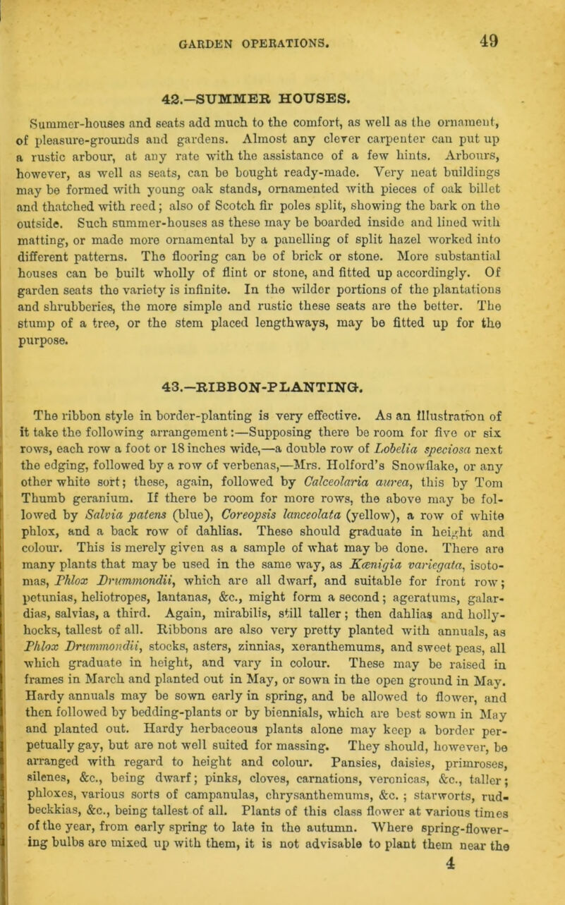 42-SUMMER HOUSES. Summer-houses and seats add much to the comfort, as well as the ornament, of pleasure-grounds and gardens. Almost any clever carpenter can put up a rustic arbour, at any rate with the assistance of a few hints. Arbours, however, as well as seats, can be bought ready-made. Very neat buildings may he formed with young oak stands, ornamented with pieces of oak billet and thatched with reed; also of Scotch fir poles split, showing the bark on the outside. Such summer-houses as these may be boarded inside and lined with matting, or made more ornamental by a panelling of split hazel worked into different patterns. The flooring can be of brick or stone. More substantial houses can be built wholly of flint or stone, and fitted up accordingly. Of garden seats the variety is infinite. In the wilder portions of the plantations and shrubberies, the more simple and rustic these seats are the better. The stump of a tree, or the stem placed lengthways, may be fitted up for tho purpose. 43.—RIBBON-PLANTING-. The ribbon style in border-planting is very effective. As an illustration of it take tho following arrangement:—Supposing there be room for five or six rows, each row a foot or 18 inches wide,—a double row of Lobelia speciosa next the edging, followed by a row of verbenas,—Mrs. Holford’s Snowflake, or any other white sort; these, again, followed by Calceolaria aurea, this by Tom Thumb geranium. If there be room for more rows, the above may be fol- lowed by Salvia patens (blue), Coreopsis lanceolata (yellow), a row of white phlox, and a back row of dahlias. These should graduate in height and colour. This is merely given as a sample of what may be done. There are many plants that may be used in the same way, as Kcenigia variegata, isoto- mas, rhlox Drummondii, which are all dwarf, and suitable for front row; petunias, heliotropes, lantanas, &c., might form a second; ageratums, galar- dias, salvias, a third. Again, mirabilis, still taller; then dahlias and holly- hocks, tallest of all. Ribbons are also very pretty planted with annuals, as Phlox Drummondii, stocks, asters, zinnias, xeranthemums, and sweet peas, all which graduate in height, and vary in colour. These may bo raised in frames in March and planted out in May, or sown in the open ground in May. Hardy annuals may be sown early in spring, and be allowed to flower, and then followed by bedding-plants or by biennials, which are best sown in May and planted out. Hardy herbaceous plants alone may keep a border per- petually gay, but are not well suited for massing. They should, however, be arranged with regard to height and colour. Pansies, daisies, primroses, silenes, &c., being dwarf; pinks, cloves, carnations, veronicas, &c., taller; phloxes, various sorts of campanulas, chrysanthemums, &c. ; starworts, rud- beckkias, &c., being tallest of all. Plants of this class flower at various times of tho year, from early spring to late in the autumn. Where spring-flower- ing bulbs aro mixed up with them, it is not advisable to plant them near the 4