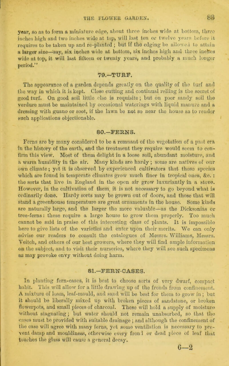 year, so as to form a miniature edge, about tliroo inches wide at bottom, three inches high and two inches wide at top, will last ten or twelve years before it requires to be taken up and re-planted ; but if the edging be allowed to attain a larger size—;say, six inches wide at bottom, six inches high and three inches wide at top, it will last fifteen or twenty years, and probably a much longer period.’ ’ 79.—TURF. The appearance of a garden depends greatly on tho quality of tho turf and the way in which it is kept. Close cutting and continual rolling is the secret of good turf. On good soil littlo else is requisite; hut on poor sandy soil the verdure must bo maintained by occasional waterings with liquid manure and a dressing with guano or soot, if tho lawn ho not so near tho house as to render such applications objectionable. 80.—FERNS. Ferns are by many considered to be a remnant of tbo vegetation of a past era in tbe history of the earth, and the treatment they require would seem to con- firm this view. Most of them delight in a loose soil, abundant moisture, and a warm humidify in the air. Many kinds are hardy ; some are natives of our own climate; yet it is observed by experienced cultivators that those species which are found in temperate climates grow much finer in tropical ones, &e. : the sorts that live in England in the open air grow luxuriantly in a stove. However, in the cultivation of them, it is not necessary to go beyond what is ordinarily done. Hardy sorts may be grown out of doors, and those that will stand a greenhouse temperaturo are great ornaments in tho house. Some kinds are naturally large, and the larger the more valuable—as the Dicksonias or tree-ferns: these require a largo house to grow them properly. Too much cannot be said in praise of this interesting class of plants. It is impossiblo here to give lists of the varieties and enter upon their merits. We can only advise our readers to consult the catalogues of Messrs. Williams, Messrs. Veitch, and others of our best growers, where they will find ample information on the subject, and to visit their nurseries, where they will see such specimens as may provoke envy without doing harm. «• 81.—FERN-CASES. In planting fern-cases, it is best to chooso sorts of very dwarf, compact habit. This will allow for a little drawing up of the fronds from confinement. A mixture of loam, leaf-mould, and sand will be best for them to grow in; but it should bo liberally mixed up with broken pieces of sandstone, or broken flowerpots, and small pieces of charcoal. These will hold a supply of moisture without stagnating; hut water should not remain unabserbed, so that tho eases must be provided with suitable drainage ; and although the confinement of tho case will agree with many ferns, yet some ventilation is necessary fo pre- vent damp and mouhliness, otherwise every fron 1 or dead piece of leaf that touches the glass will cause a general decay. G—2